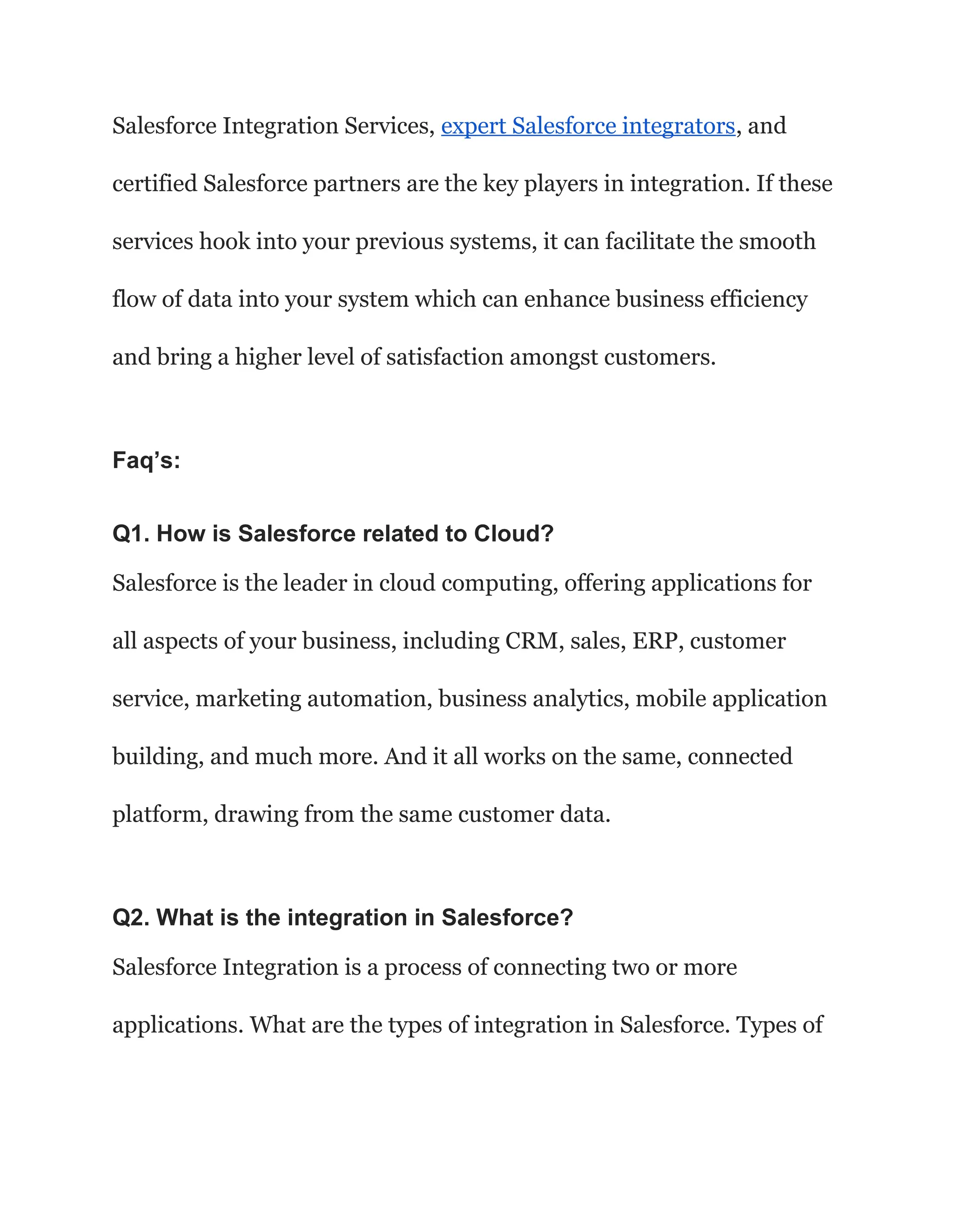 Salesforce Integration Services, expert Salesforce integrators, and
certified Salesforce partners are the key players in integration. If these
services hook into your previous systems, it can facilitate the smooth
flow of data into your system which can enhance business efficiency
and bring a higher level of satisfaction amongst customers.
Faq’s:
Q1. How is Salesforce related to Cloud?
Salesforce is the leader in cloud computing, offering applications for
all aspects of your business, including CRM, sales, ERP, customer
service, marketing automation, business analytics, mobile application
building, and much more. And it all works on the same, connected
platform, drawing from the same customer data.
Q2. What is the integration in Salesforce?
Salesforce Integration is a process of connecting two or more
applications. What are the types of integration in Salesforce. Types of
 