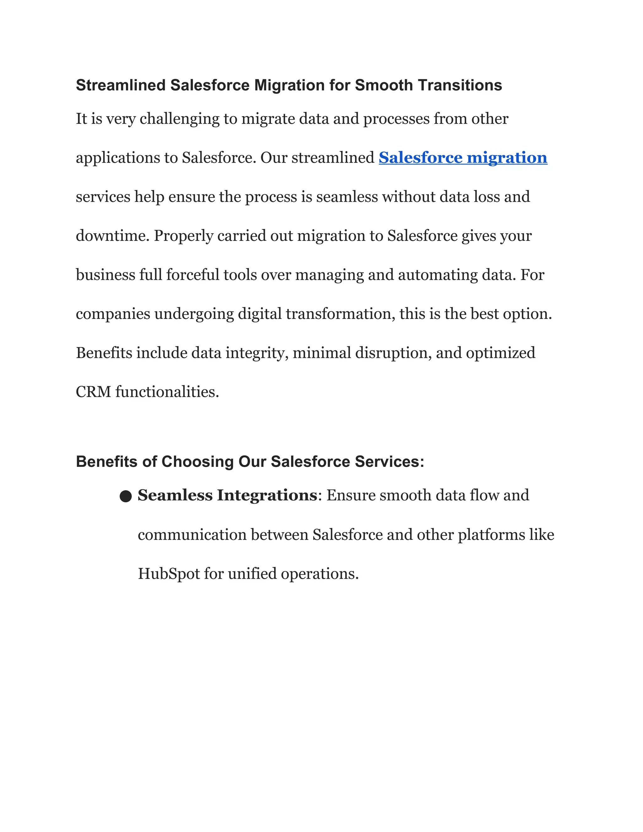 Streamlined Salesforce Migration for Smooth Transitions
It is very challenging to migrate data and processes from other
applications to Salesforce. Our streamlined Salesforce migration
services help ensure the process is seamless without data loss and
downtime. Properly carried out migration to Salesforce gives your
business full forceful tools over managing and automating data. For
companies undergoing digital transformation, this is the best option.
Benefits include data integrity, minimal disruption, and optimized
CRM functionalities.
Benefits of Choosing Our Salesforce Services:
● Seamless Integrations: Ensure smooth data flow and
communication between Salesforce and other platforms like
HubSpot for unified operations.
 