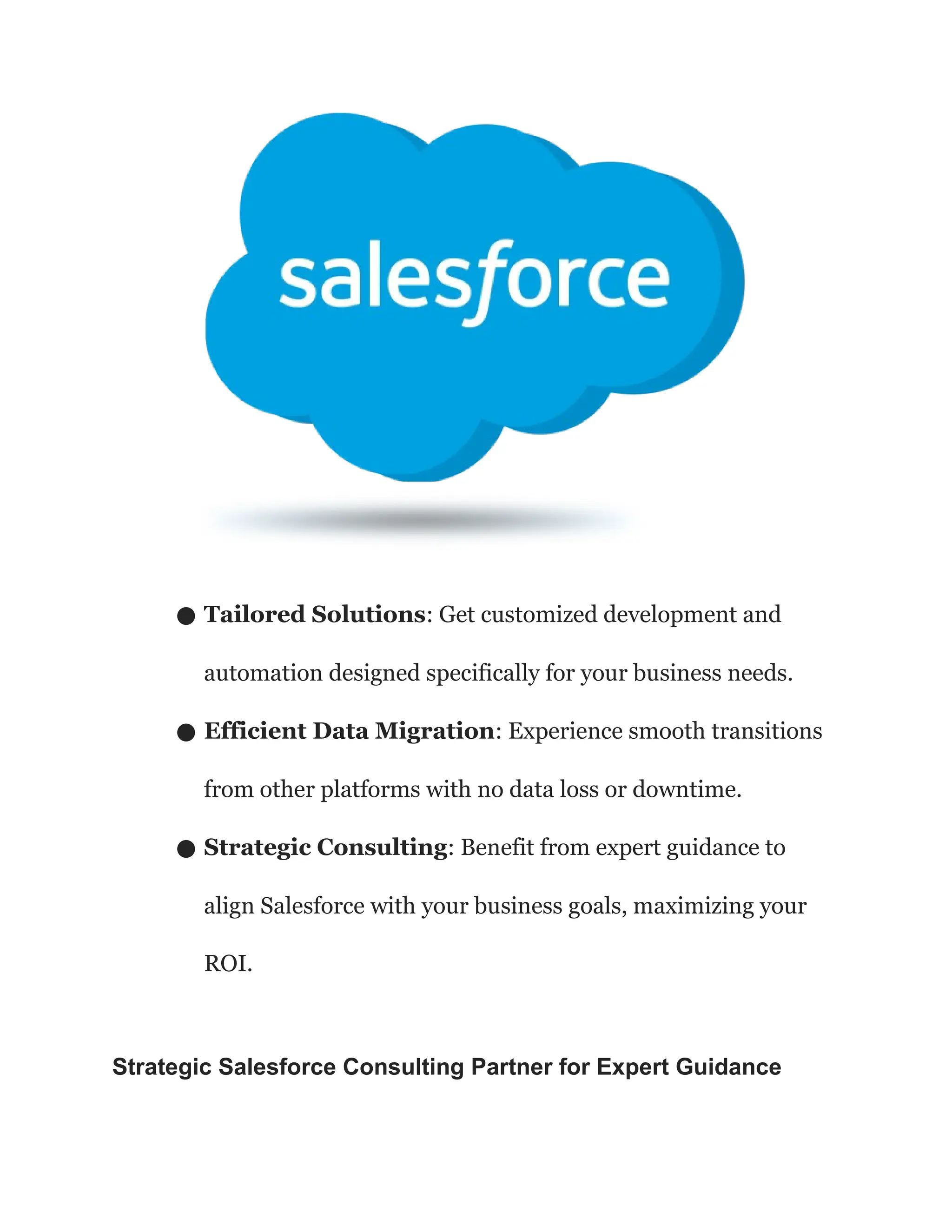● Tailored Solutions: Get customized development and
automation designed specifically for your business needs.
● Efficient Data Migration: Experience smooth transitions
from other platforms with no data loss or downtime.
● Strategic Consulting: Benefit from expert guidance to
align Salesforce with your business goals, maximizing your
ROI.
Strategic Salesforce Consulting Partner for Expert Guidance
 