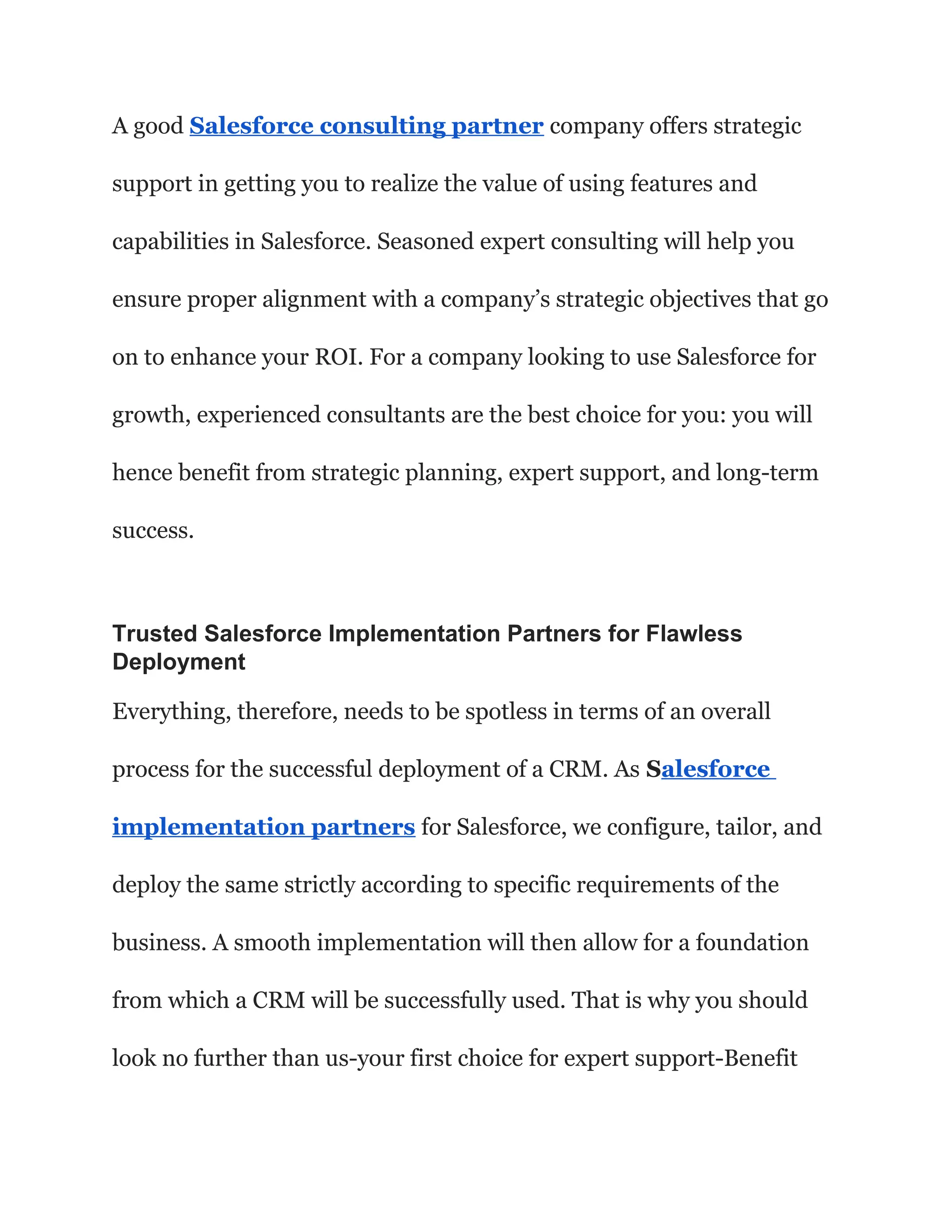 A good Salesforce consulting partner company offers strategic
support in getting you to realize the value of using features and
capabilities in Salesforce. Seasoned expert consulting will help you
ensure proper alignment with a company’s strategic objectives that go
on to enhance your ROI. For a company looking to use Salesforce for
growth, experienced consultants are the best choice for you: you will
hence benefit from strategic planning, expert support, and long-term
success.
Trusted Salesforce Implementation Partners for Flawless
Deployment
Everything, therefore, needs to be spotless in terms of an overall
process for the successful deployment of a CRM. As Salesforce
implementation partners for Salesforce, we configure, tailor, and
deploy the same strictly according to specific requirements of the
business. A smooth implementation will then allow for a foundation
from which a CRM will be successfully used. That is why you should
look no further than us-your first choice for expert support-Benefit
 