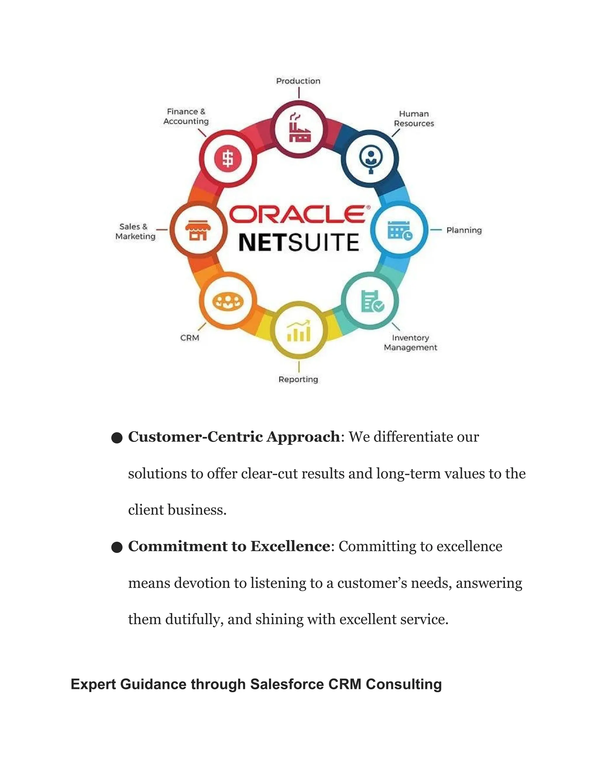 ● Customer-Centric Approach: We differentiate our
solutions to offer clear-cut results and long-term values to the
client business.
● Commitment to Excellence: Committing to excellence
means devotion to listening to a customer’s needs, answering
them dutifully, and shining with excellent service.
Expert Guidance through Salesforce CRM Consulting
 