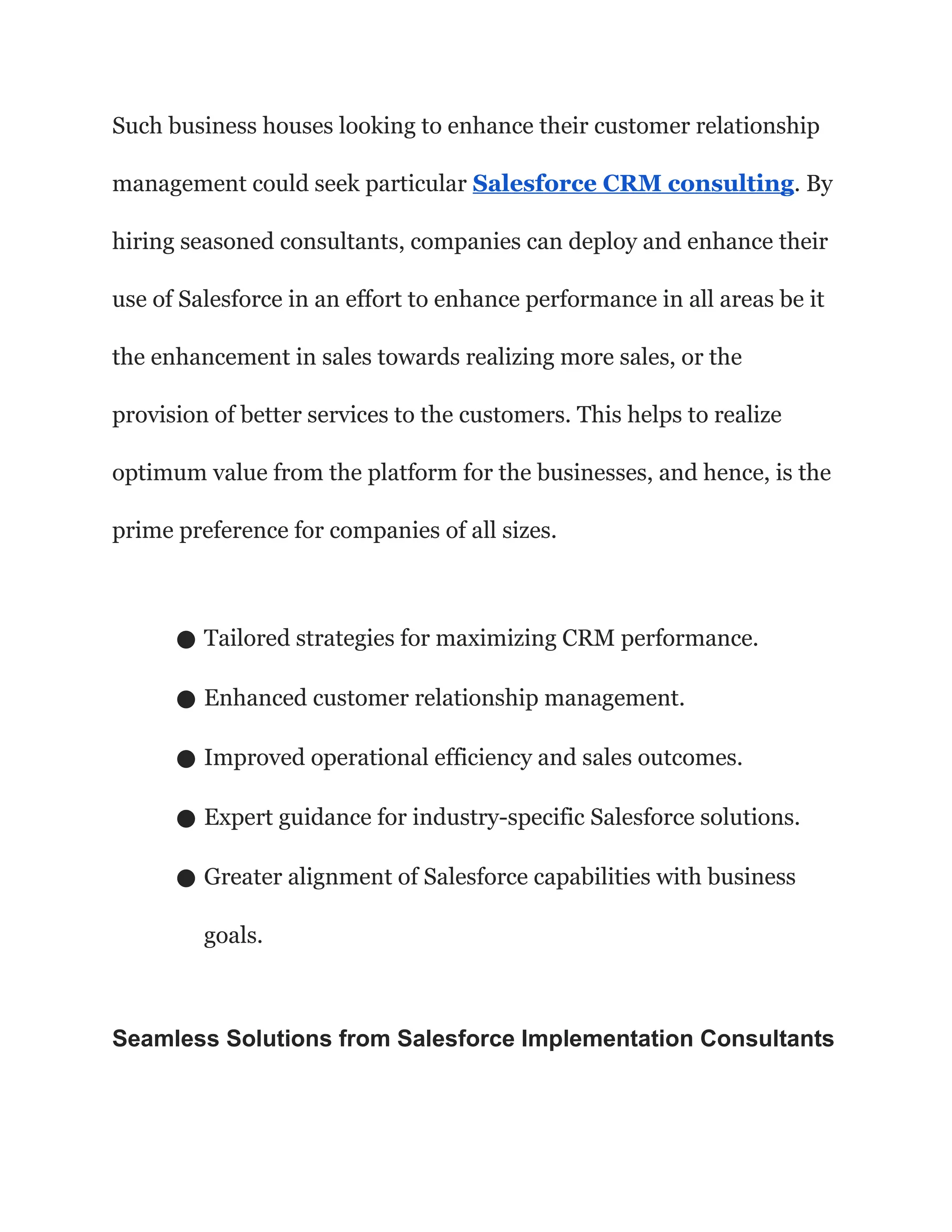 Such business houses looking to enhance their customer relationship
management could seek particular Salesforce CRM consulting. By
hiring seasoned consultants, companies can deploy and enhance their
use of Salesforce in an effort to enhance performance in all areas be it
the enhancement in sales towards realizing more sales, or the
provision of better services to the customers. This helps to realize
optimum value from the platform for the businesses, and hence, is the
prime preference for companies of all sizes.
● Tailored strategies for maximizing CRM performance.
● Enhanced customer relationship management.
● Improved operational efficiency and sales outcomes.
● Expert guidance for industry-specific Salesforce solutions.
● Greater alignment of Salesforce capabilities with business
goals.
Seamless Solutions from Salesforce Implementation Consultants
 