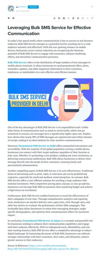 Leveraging Bulk SMS Service for Effective
Communication
In today's fast-paced world, where communication is key to success in any business
endeavor, Bulk SMS Service emerges as a powerful tool for reaching out to a wide
audience instantly and effectively. With the ever-growing reliance on mobile
devices, businesses across various industries are recognizing the immense
potential of Bulk SMS Service to engage with customers, enhance marketing
efforts, and streamline communication processes.
Bulk SMS Service refers to the distribution of large numbers of text messages to
mobile phone terminals. It allows businesses to send promotional offers, alerts,
reminders, updates, and other important information to their customers,
employees, or stakeholders in a cost-effective and efficient manner.
One of the key advantages of Bulk SMS Service is its unparalleled reach. Unlike
other forms of communication such as email or social media, which may go
unnoticed or unread, text messages have a significantly higher open rate. Studies
have shown that nearly 98% of SMS messages are opened and read within minutes
of receipt, making it an ideal medium for time-sensitive communications.
Moreover, Promotional SMS Service in Delhi offers unmatched convenience and
accessibility. With the majority of the global population owning a mobile phone,
businesses can connect with their target audience regardless of their location or
time zone. Whether it's promoting a new product, sending out event invitations, or
delivering transactional notifications, Bulk SMS allows businesses to deliver their
message directly into the hands of their customers, ensuring timely and
personalized communication.
Another compelling aspect of Bulk SMS Service is its cost-effectiveness. Traditional
forms of advertising such as print, radio, or television ads can be prohibitively
expensive, especially for small and medium-sized enterprises. In contrast, Bulk
SMS Service offers a cost-efficient solution for reaching a large audience with
minimal investment. With competitive pricing plans and pay-as-you-go options,
businesses can leverage Bulk SMS to maximize their marketing budget and achieve
a high return on investment.
Furthermore, Bulk SMS Service enables businesses to track the effectiveness of
their campaigns in real-time. Through comprehensive analytics and reporting
tools, businesses can monitor delivery rates, open rates, click-through rates, and
other key metrics to evaluate the performance of their SMS campaigns. This
invaluable data allows businesses to refine their messaging strategies, target
specific demographics, and optimize their communication efforts for maximum
impact.
In conclusion, Promotional SMS Service in Jaipur is a versatile and powerful tool
for businesses seeking to enhance their communication capabilities and engage
with their audience effectively. With its widespread reach, affordability, and real-
time tracking features, Bulk SMS Service offers a competitive advantage in today's
digital landscape. By harnessing the power of Bulk SMS, businesses can cultivate
stronger relationships with their customers, drive sales, and ultimately, achieve
greater success in their endeavors.
Source & Reference: https://www.tumblr.com/textnation-
blog/748579011055255552/leveraging-bulk-sms-service-for-effective
textnation
April 17 2024, 01:01
Subscribe
 