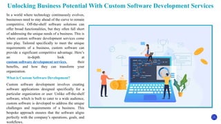 Unlocking Business Potential With Custom Software Development Services
In a world where technology continuously evolves,
businesses need to stay ahead of the curve to remain
competitive. Off-the-shelf software solutions can
offer broad functionalities, but they often fall short
of addressing the unique needs of a business. This is
where custom software development services come
into play. Tailored specifically to meet the unique
requirements of a business, custom software can
provide a significant competitive advantage. Here’s
an in-depth look at
custom software development services, their
benefits, and how they can transform your
organization.
What is Custom Software Development?
Custom software development involves creating
software applications designed specifically for a
particular organization or user. Unlike off-the-shelf
software, which is built to cater to a wide audience,
custom software is developed to address the unique
challenges and requirements of a business. This
bespoke approach ensures that the software aligns
perfectly with the company’s operations, goals, and
workflows.
 