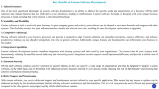 Key Benefits of Custom Software Development
1. Tailored Solutions
One of the most significant advantages of custom software development is its ability to address the specific needs and requirements of a business. Off-the-shelf
solutions may include features that are irrelevant to your operations, leading to inefficiencies. Custom software, however, is designed with your unique business
processes in mind, ensuring that every function is relevant and beneficial.
2. Scalability and Flexibility
Custom software is built to scale with your business. As your company grows and evolves, your software can be adapted to meet new demands and integrate with other
systems. This flexibility ensures that your software remains valuable and relevant over time, avoiding the need for frequent replacements or upgrades.
3. Competitive Advantage
Having software tailored to your business processes can provide a competitive edge. Custom solutions can streamline operations, improve efficiency, and enhance
productivity, helping you stay ahead of competitors who rely on generic software. Additionally, unique features and functionalities can differentiate your business in
the market.
4. Integration Capabilities
Custom software development enables seamless integration with existing systems and tools used by your organization. This ensures that all your systems work
harmoniously, reducing the need for manual data entry and minimizing errors. Integration can also improve overall operational efficiency and provide a unified view of
business data.
5. Enhanced Security
Off-the-shelf software solutions can be vulnerable to security threats, as they are used by a wide range of organizations and may be targeted by hackers. Custom
software, on the other hand, can be developed with enhanced security measures tailored to your specific needs, reducing the risk of data breaches and ensuring that
sensitive information remains protected.
6. Better Support and Maintenance
With custom software, you receive dedicated support and maintenance services tailored to your specific application. This means that any issues or updates can be
addressed promptly by the development team familiar with the software’s architecture and functionalities. This level of support can be more efficient and personalized
compared to the often generic support provided by off-the-shelf software vendors.
 
