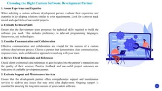 Choosing the Right Custom Software Development Partner
1. Assess Experience and Expertise
When selecting a custom software development partner, evaluate their experience and
expertise in developing solutions similar to your requirements. Look for a proven track
record and a portfolio of successful projects.
2. Evaluate Technical Skills
Ensure that the development team possesses the technical skills required to build the
software you need. This includes proficiency in relevant programming languages,
frameworks, and technologies.
3. Consider Communication and Collaboration
Effective communication and collaboration are crucial for the success of a custom
software development project. Choose a partner that demonstrates clear communication,
responsiveness, and a collaborative approach to working with your team.
4. Review Client Testimonials and References
Check client testimonials and references to gain insights into the partner’s reputation and
the quality of their services. Positive feedback and successful project outcomes are
indicators of a reliable development partner.
5. Evaluate Support and Maintenance Services
Ensure that the development partner offers comprehensive support and maintenance
services to address any issues that may arise after deployment. Ongoing support is
essential for ensuring the long-term success of your custom software.
 
