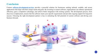 Conclusion
Custom software development services provide a powerful solution for businesses seeking tailored, scalable, and secure
applications that align with their unique needs and goals. By investing in custom software, organizations can enhance operational
efficiency, gain a competitive advantage, and achieve better integration with existing systems. The development process, from
discovery to deployment, ensures that the software meets your specific requirements and provides ongoing support for long-term
success. Choosing the right development partner is key to unlocking the full potential of custom software and driving your
business forward.
 
