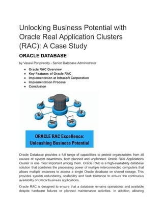 Unlocking Business Potential with
Oracle Real Application Clusters
(RAC): A Case Study
ORACLE DATABASE
by Vasavi Poripireddy - Senior Database Administrator
● Oracle RAC Overview
● Key Features of Oracle RAC
● Implementation at Intrasoft Corporation
● Implementation Process
● Conclusion
Oracle Database provides a full range of capabilities to protect organizations from all
causes of system downtimes, both planned and unplanned. Oracle Real Applications
Cluster is one most important among them. Oracle RAC is a high-availability database
solution that combines the processing power of multiple interconnected computers that
allows multiple instances to access a single Oracle database on shared storage. This
provides system redundancy, scalability and fault tolerance to ensure the continuous
availability of critical business applications.
Oracle RAC is designed to ensure that a database remains operational and available
despite hardware failures or planned maintenance activities. In addition, allowing
 