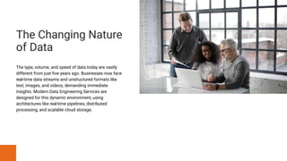 The Changing Nature
of Data
The type, volume, and speed of data today are vastly
different from just five years ago. Businesses now face
real-time data streams and unstructured formats like
text, images, and videos, demanding immediate
insights. Modern Data Engineering Services are
designed for this dynamic environment, using
architectures like real-time pipelines, distributed
processing, and scalable cloud storage.
 