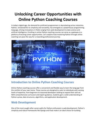 Unlocking Career Opportunities with
Online Python Coaching Courses
In today's digital age, the demand for proficient programmers is skyrocketing across industries.
Python, renowned for its simplicity and versatility, has emerged as a powerhouse programming
language, driving innovations in fields ranging from web development to data science and
artificial intelligence. Enrolling in online Python coaching courses can serve as a gateway to a
plethora of exciting career opportunities. Let's explore how mastering Python through online
coaching can pave the way for a rewarding professional journey.
Introduction to Online Python Coaching Courses
Online Python coaching courses offer a convenient and flexible way to learn the language from
the comfort of your own home. These courses are designed to cater to individuals with varying
levels of expertise, from beginners to seasoned developers looking to expand their skill set.
With comprehensive curriculum and expert guidance, students gain a solid understanding of
Python syntax, data structures, algorithms, and application development.
Web Development
One of the most sought-after career paths for Python enthusiasts is web development. Python's
simplicity and robust frameworks like Django and Flask make it an ideal choice for building
 
