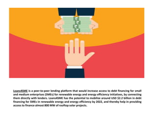 Loans4SME is a peer-to-peer lending platform that would increase access to debt financing for small
and medium enterprises (SMEs) for renewable energy and energy efficiency initiatives, by connecting
them directly with lenders. Loans4SME has the potential to mobilize around USD $2.2 billion in debt
financing for SMEs in renewable energy and energy efficiency by 2022, and thereby help in providing
access to finance almost 800 MW of rooftop solar projects.
 