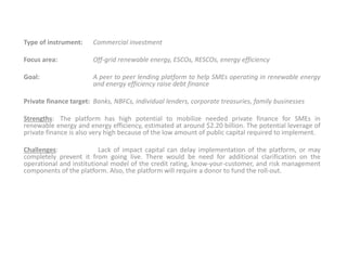 Type of instrument: Commercial investment
Focus area: Off-grid renewable energy, ESCOs, RESCOs, energy efficiency
Goal: A peer to peer lending platform to help SMEs operating in renewable energy
and energy efficiency raise debt finance
Private finance target: Banks, NBFCs, individual lenders, corporate treasuries, family businesses
Strengths: The platform has high potential to mobilize needed private finance for SMEs in
renewable energy and energy efficiency, estimated at around $2.20 billion. The potential leverage of
private finance is also very high because of the low amount of public capital required to implement.
Challenges: Lack of impact capital can delay implementation of the platform, or may
completely prevent it from going live. There would be need for additional clarification on the
operational and institutional model of the credit rating, know-your-customer, and risk management
components of the platform. Also, the platform will require a donor to fund the roll-out.
 