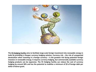 The FX Hedging Facility aims to facilitate large-scale foreign investment into renewable energy in
India by providing a cheaper currency hedging solution. Currency risk – the risk of unexpected
devaluation when investing in a foreign currency – is the greatest risk facing potential foreign
investors in renewable energy. It requires currency hedging, but commercially available currency
hedging products can be expensive. The FX Hedging Facility can reduce the cost of currency
hedging by around 30% and has the potential to mobilize a minimum of $9 of foreign debt per
dollar of donor grant.
 