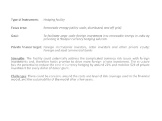 Type of instrument: Hedging facility
Focus area: Renewable energy (utility-scale, distributed, and off-grid)
Goal: To facilitate large-scale foreign investment into renewable energy in India by
providing a cheaper currency hedging solution
Private finance target: Foreign institutional investors, retail investors and other private equity;
Foreign and local commercial banks
Strengths: The Facility could potentially address the complicated currency risk issues with foreign
investments and, therefore holds promise to drive more foreign private investment. The structure
has the potential to reduce the cost of currency hedging by around 22% and mobilize $28 of private
investment for every dollar of donor grant.
Challenges: There could be concerns around the costs and level of risk coverage used in the financial
model, and the sustainability of the model after a few years.
 