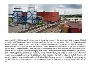 An estimated 1.2 billion people -almost one in every five people in the world- are living in areas affected
by conflict and fragility today. Some of these people are fleeing from war, while others have escaped natural
disasters. Most are trying to earn a living in very challenging environments. These are not abstract numbers —
we are talking about real people, with real problems. Hence, we need to ask ourselves, in the public and private
sectors, what strategies can help them. We know that the private sector is an indispensable force for economic
growth. It’s also crucial in countries emerging from crises. These communities need investment to create jobs,
spur economic growth, generate tax revenues, bolster infrastructure, and create a sense of hope for their
people. And, simply put, a society with an economic stake in peace is less likely to return to conflict. However, all
too often investors perceive doing business in fragile and conflict environments as too risky. Of course, one may
find big challenges in these countries ; but also opportunities and they need to be exploited to the benefit of
all.
 
