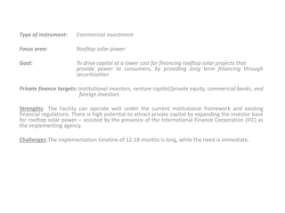 Type of instrument: Commercial investment
Focus area: Rooftop solar power
Goal: To drive capital at a lower cost for financing rooftop solar projects that
provide power to consumers, by providing long term financing through
securitization
Private finance targets: Institutional investors, venture capital/private equity, commercial banks, and
foreign investors
Strengths: The Facility can operate well under the current institutional framework and existing
financial regulations. There is high potential to attract private capital by expanding the investor base
for rooftop solar power – assisted by the presence of the International Finance Corporation (IFC) as
the implementing agency.
Challenges:The implementation timeline of 12-18 months is long, while the need is immediate.
 