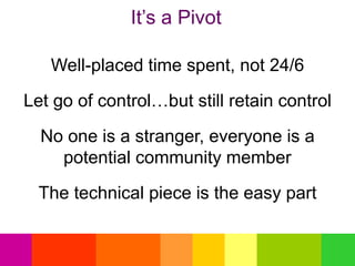 It’s a Pivot
Well-placed time spent, not 24/6
Let go of control…but still retain control
No one is a stranger, everyone is a
potential community member
The technical piece is the easy part
 