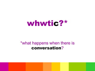 whwtic?*
*what happens when there is
conversation?
 