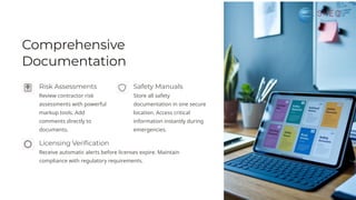 Comprehensive
Documentation
Risk Assessments
Review contractor risk
assessments with powerful
markup tools. Add
comments directly to
documents.
Licensing Verification
Receive automatic alerts before licenses expire. Maintain
compliance with regulatory requirements.
Safety Manuals
Store all safety
documentation in one secure
location. Access critical
information instantly during
emergencies.
 