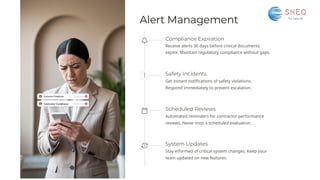Alert Management
System Updates
Stay informed of critical system changes. Keep your
team updated on new features.
Safety Incidents
Get instant notifications of safety violations.
Respond immediately to prevent escalation.
Scheduled Reviews
Automated reminders for contractor performance
reviews. Never miss a scheduled evaluation.
Compliance Expiration
Receive alerts 30 days before critical documents
expire. Maintain regulatory compliance without gaps.
 