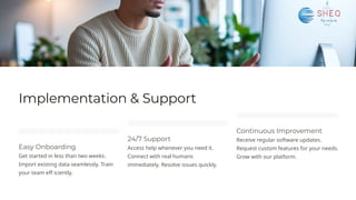 Implementation & Support
Easy Onboarding
Get started in less than two weeks.
Import existing data seamlessly. Train
your team eff iciently.
24/7 Support
Access help whenever you need it.
Connect with real humans
immediately. Resolve issues quickly.
Continuous Improvement
Receive regular software updates.
Request custom features for your needs.
Grow with our platform.
 