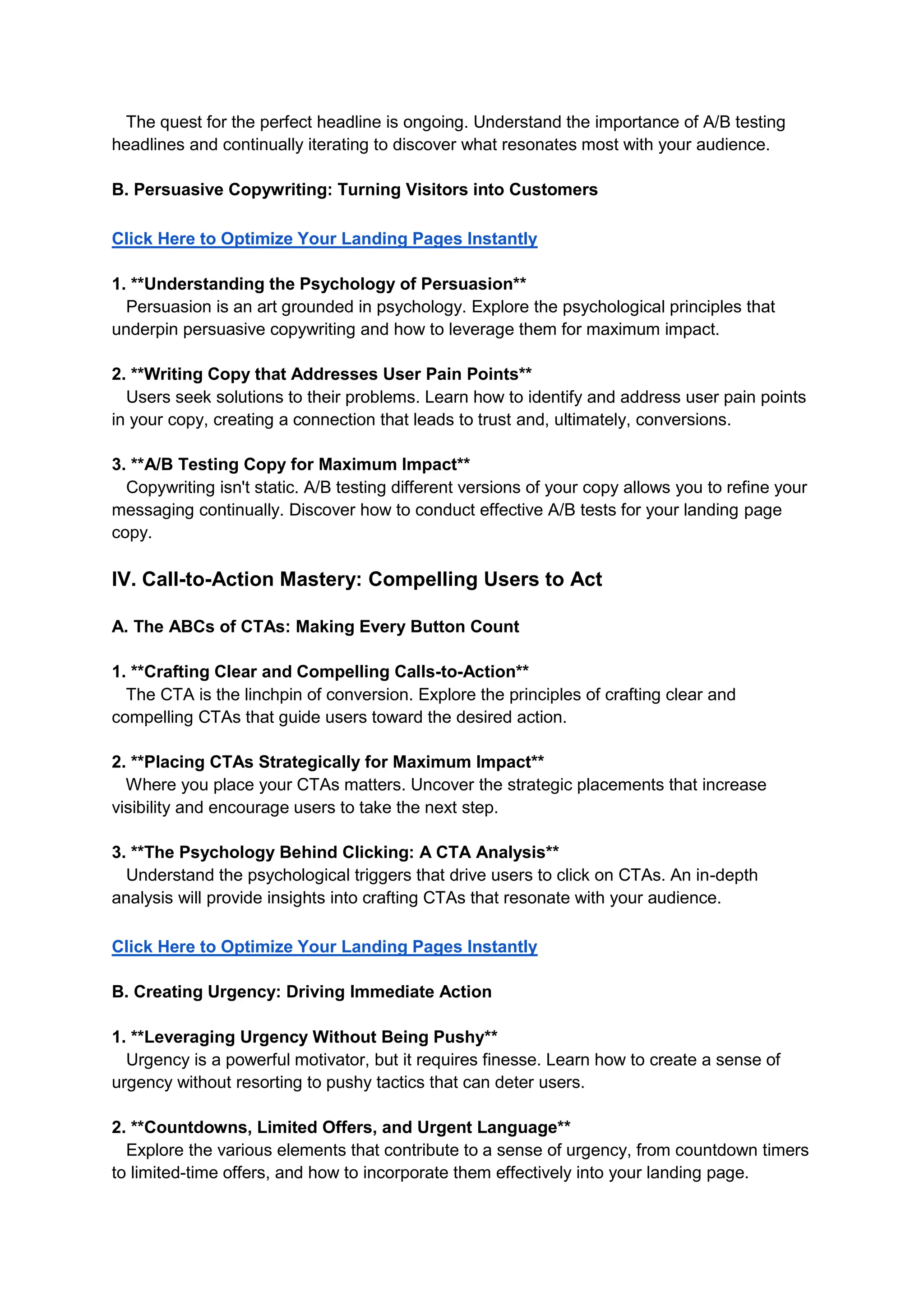 The quest for the perfect headline is ongoing. Understand the importance of A/B testing
headlines and continually iterating to discover what resonates most with your audience.
B. Persuasive Copywriting: Turning Visitors into Customers
Click Here to Optimize Your Landing Pages Instantly
1. **Understanding the Psychology of Persuasion**
Persuasion is an art grounded in psychology. Explore the psychological principles that
underpin persuasive copywriting and how to leverage them for maximum impact.
2. **Writing Copy that Addresses User Pain Points**
Users seek solutions to their problems. Learn how to identify and address user pain points
in your copy, creating a connection that leads to trust and, ultimately, conversions.
3. **A/B Testing Copy for Maximum Impact**
Copywriting isn't static. A/B testing different versions of your copy allows you to refine your
messaging continually. Discover how to conduct effective A/B tests for your landing page
copy.
IV. Call-to-Action Mastery: Compelling Users to Act
A. The ABCs of CTAs: Making Every Button Count
1. **Crafting Clear and Compelling Calls-to-Action**
The CTA is the linchpin of conversion. Explore the principles of crafting clear and
compelling CTAs that guide users toward the desired action.
2. **Placing CTAs Strategically for Maximum Impact**
Where you place your CTAs matters. Uncover the strategic placements that increase
visibility and encourage users to take the next step.
3. **The Psychology Behind Clicking: A CTA Analysis**
Understand the psychological triggers that drive users to click on CTAs. An in-depth
analysis will provide insights into crafting CTAs that resonate with your audience.
Click Here to Optimize Your Landing Pages Instantly
B. Creating Urgency: Driving Immediate Action
1. **Leveraging Urgency Without Being Pushy**
Urgency is a powerful motivator, but it requires finesse. Learn how to create a sense of
urgency without resorting to pushy tactics that can deter users.
2. **Countdowns, Limited Offers, and Urgent Language**
Explore the various elements that contribute to a sense of urgency, from countdown timers
to limited-time offers, and how to incorporate them effectively into your landing page.
 