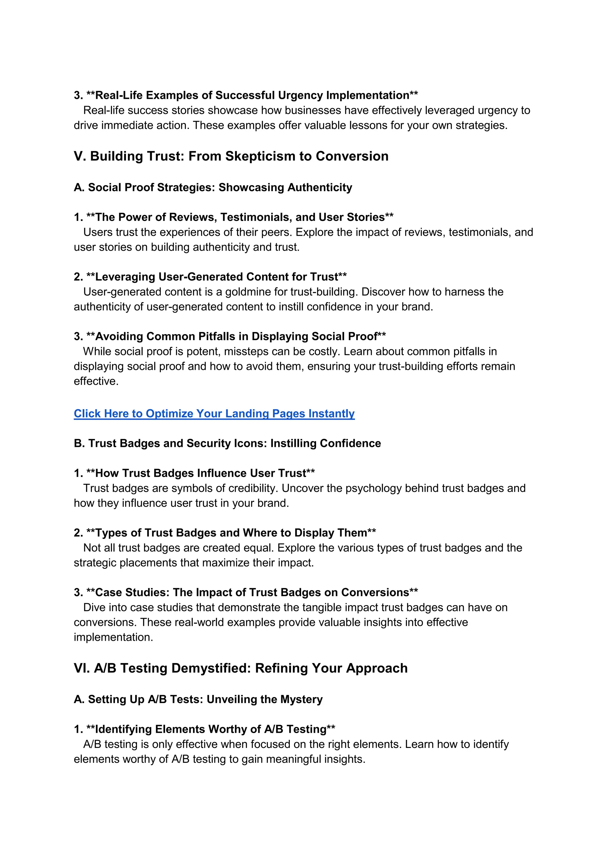 3. **Real-Life Examples of Successful Urgency Implementation**
Real-life success stories showcase how businesses have effectively leveraged urgency to
drive immediate action. These examples offer valuable lessons for your own strategies.
V. Building Trust: From Skepticism to Conversion
A. Social Proof Strategies: Showcasing Authenticity
1. **The Power of Reviews, Testimonials, and User Stories**
Users trust the experiences of their peers. Explore the impact of reviews, testimonials, and
user stories on building authenticity and trust.
2. **Leveraging User-Generated Content for Trust**
User-generated content is a goldmine for trust-building. Discover how to harness the
authenticity of user-generated content to instill confidence in your brand.
3. **Avoiding Common Pitfalls in Displaying Social Proof**
While social proof is potent, missteps can be costly. Learn about common pitfalls in
displaying social proof and how to avoid them, ensuring your trust-building efforts remain
effective.
Click Here to Optimize Your Landing Pages Instantly
B. Trust Badges and Security Icons: Instilling Confidence
1. **How Trust Badges Influence User Trust**
Trust badges are symbols of credibility. Uncover the psychology behind trust badges and
how they influence user trust in your brand.
2. **Types of Trust Badges and Where to Display Them**
Not all trust badges are created equal. Explore the various types of trust badges and the
strategic placements that maximize their impact.
3. **Case Studies: The Impact of Trust Badges on Conversions**
Dive into case studies that demonstrate the tangible impact trust badges can have on
conversions. These real-world examples provide valuable insights into effective
implementation.
VI. A/B Testing Demystified: Refining Your Approach
A. Setting Up A/B Tests: Unveiling the Mystery
1. **Identifying Elements Worthy of A/B Testing**
A/B testing is only effective when focused on the right elements. Learn how to identify
elements worthy of A/B testing to gain meaningful insights.
 