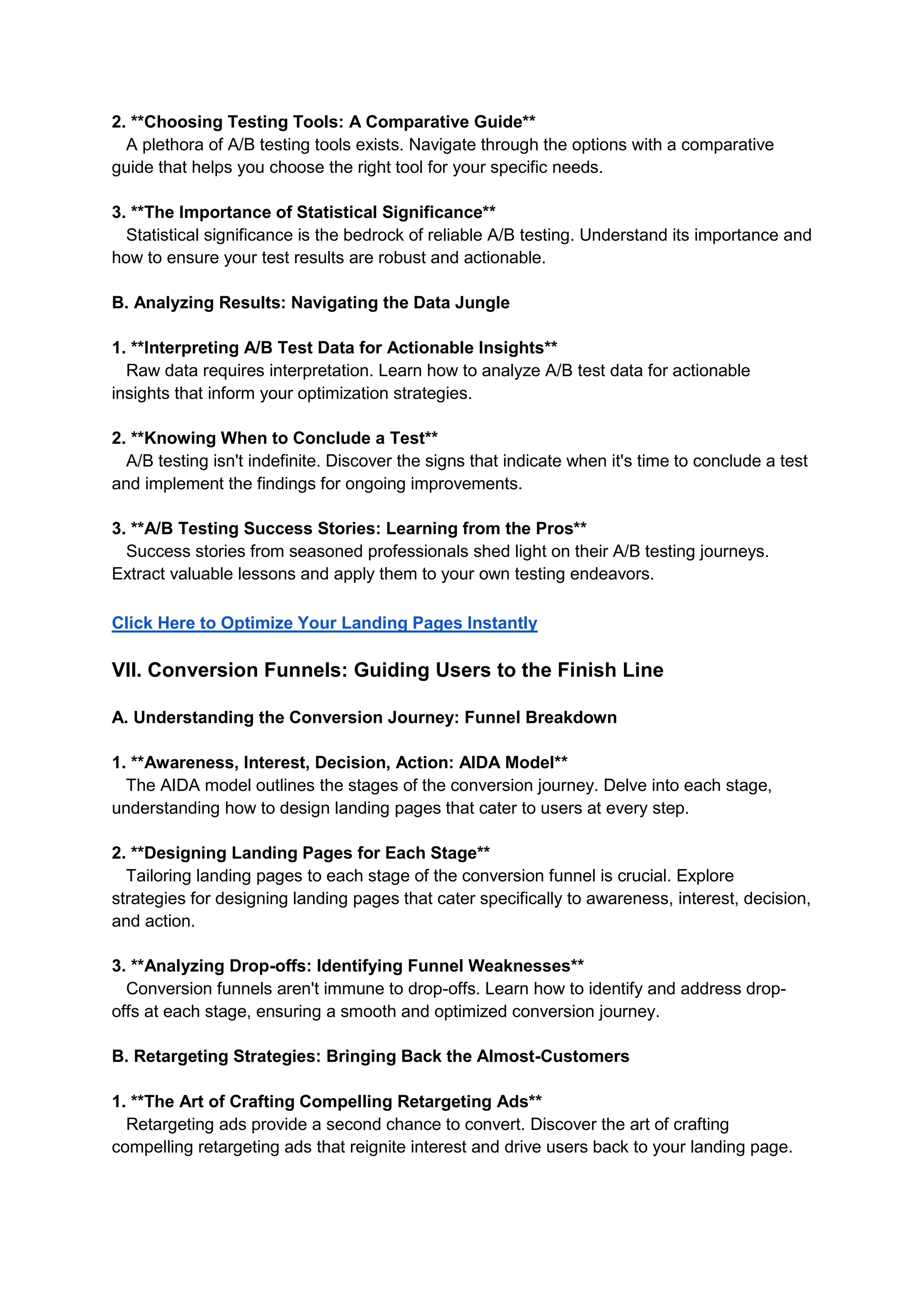 2. **Choosing Testing Tools: A Comparative Guide**
A plethora of A/B testing tools exists. Navigate through the options with a comparative
guide that helps you choose the right tool for your specific needs.
3. **The Importance of Statistical Significance**
Statistical significance is the bedrock of reliable A/B testing. Understand its importance and
how to ensure your test results are robust and actionable.
B. Analyzing Results: Navigating the Data Jungle
1. **Interpreting A/B Test Data for Actionable Insights**
Raw data requires interpretation. Learn how to analyze A/B test data for actionable
insights that inform your optimization strategies.
2. **Knowing When to Conclude a Test**
A/B testing isn't indefinite. Discover the signs that indicate when it's time to conclude a test
and implement the findings for ongoing improvements.
3. **A/B Testing Success Stories: Learning from the Pros**
Success stories from seasoned professionals shed light on their A/B testing journeys.
Extract valuable lessons and apply them to your own testing endeavors.
Click Here to Optimize Your Landing Pages Instantly
VII. Conversion Funnels: Guiding Users to the Finish Line
A. Understanding the Conversion Journey: Funnel Breakdown
1. **Awareness, Interest, Decision, Action: AIDA Model**
The AIDA model outlines the stages of the conversion journey. Delve into each stage,
understanding how to design landing pages that cater to users at every step.
2. **Designing Landing Pages for Each Stage**
Tailoring landing pages to each stage of the conversion funnel is crucial. Explore
strategies for designing landing pages that cater specifically to awareness, interest, decision,
and action.
3. **Analyzing Drop-offs: Identifying Funnel Weaknesses**
Conversion funnels aren't immune to drop-offs. Learn how to identify and address drop-
offs at each stage, ensuring a smooth and optimized conversion journey.
B. Retargeting Strategies: Bringing Back the Almost-Customers
1. **The Art of Crafting Compelling Retargeting Ads**
Retargeting ads provide a second chance to convert. Discover the art of crafting
compelling retargeting ads that reignite interest and drive users back to your landing page.
 