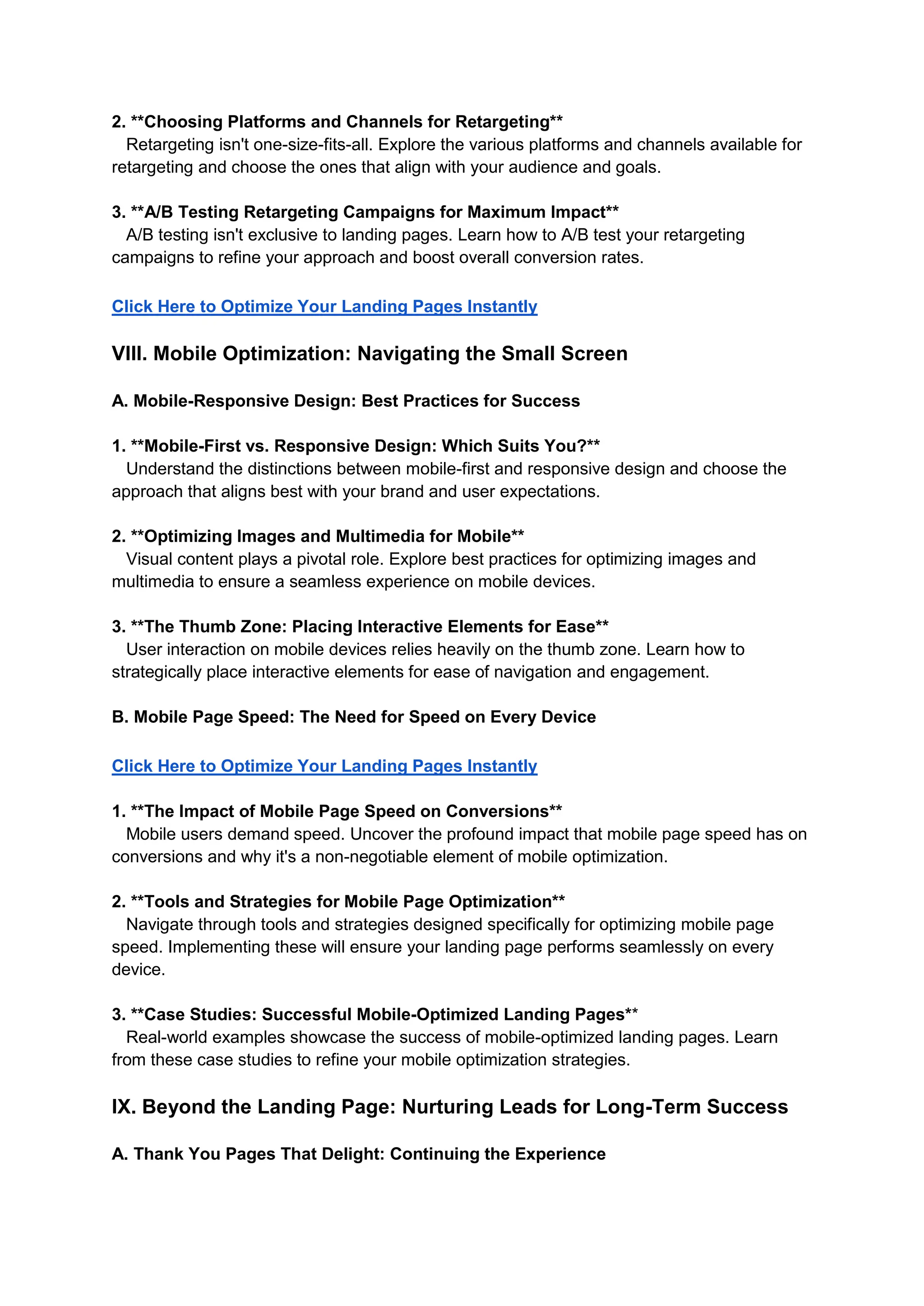 2. **Choosing Platforms and Channels for Retargeting**
Retargeting isn't one-size-fits-all. Explore the various platforms and channels available for
retargeting and choose the ones that align with your audience and goals.
3. **A/B Testing Retargeting Campaigns for Maximum Impact**
A/B testing isn't exclusive to landing pages. Learn how to A/B test your retargeting
campaigns to refine your approach and boost overall conversion rates.
Click Here to Optimize Your Landing Pages Instantly
VIII. Mobile Optimization: Navigating the Small Screen
A. Mobile-Responsive Design: Best Practices for Success
1. **Mobile-First vs. Responsive Design: Which Suits You?**
Understand the distinctions between mobile-first and responsive design and choose the
approach that aligns best with your brand and user expectations.
2. **Optimizing Images and Multimedia for Mobile**
Visual content plays a pivotal role. Explore best practices for optimizing images and
multimedia to ensure a seamless experience on mobile devices.
3. **The Thumb Zone: Placing Interactive Elements for Ease**
User interaction on mobile devices relies heavily on the thumb zone. Learn how to
strategically place interactive elements for ease of navigation and engagement.
B. Mobile Page Speed: The Need for Speed on Every Device
Click Here to Optimize Your Landing Pages Instantly
1. **The Impact of Mobile Page Speed on Conversions**
Mobile users demand speed. Uncover the profound impact that mobile page speed has on
conversions and why it's a non-negotiable element of mobile optimization.
2. **Tools and Strategies for Mobile Page Optimization**
Navigate through tools and strategies designed specifically for optimizing mobile page
speed. Implementing these will ensure your landing page performs seamlessly on every
device.
3. **Case Studies: Successful Mobile-Optimized Landing Pages**
Real-world examples showcase the success of mobile-optimized landing pages. Learn
from these case studies to refine your mobile optimization strategies.
IX. Beyond the Landing Page: Nurturing Leads for Long-Term Success
A. Thank You Pages That Delight: Continuing the Experience
 