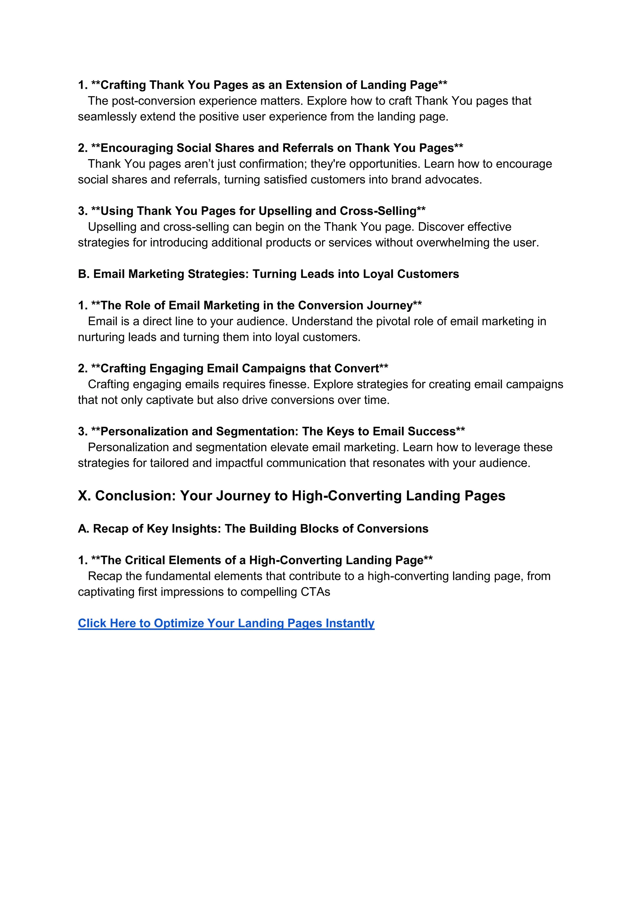 1. **Crafting Thank You Pages as an Extension of Landing Page**
The post-conversion experience matters. Explore how to craft Thank You pages that
seamlessly extend the positive user experience from the landing page.
2. **Encouraging Social Shares and Referrals on Thank You Pages**
Thank You pages aren’t just confirmation; they're opportunities. Learn how to encourage
social shares and referrals, turning satisfied customers into brand advocates.
3. **Using Thank You Pages for Upselling and Cross-Selling**
Upselling and cross-selling can begin on the Thank You page. Discover effective
strategies for introducing additional products or services without overwhelming the user.
B. Email Marketing Strategies: Turning Leads into Loyal Customers
1. **The Role of Email Marketing in the Conversion Journey**
Email is a direct line to your audience. Understand the pivotal role of email marketing in
nurturing leads and turning them into loyal customers.
2. **Crafting Engaging Email Campaigns that Convert**
Crafting engaging emails requires finesse. Explore strategies for creating email campaigns
that not only captivate but also drive conversions over time.
3. **Personalization and Segmentation: The Keys to Email Success**
Personalization and segmentation elevate email marketing. Learn how to leverage these
strategies for tailored and impactful communication that resonates with your audience.
X. Conclusion: Your Journey to High-Converting Landing Pages
A. Recap of Key Insights: The Building Blocks of Conversions
1. **The Critical Elements of a High-Converting Landing Page**
Recap the fundamental elements that contribute to a high-converting landing page, from
captivating first impressions to compelling CTAs
Click Here to Optimize Your Landing Pages Instantly
 