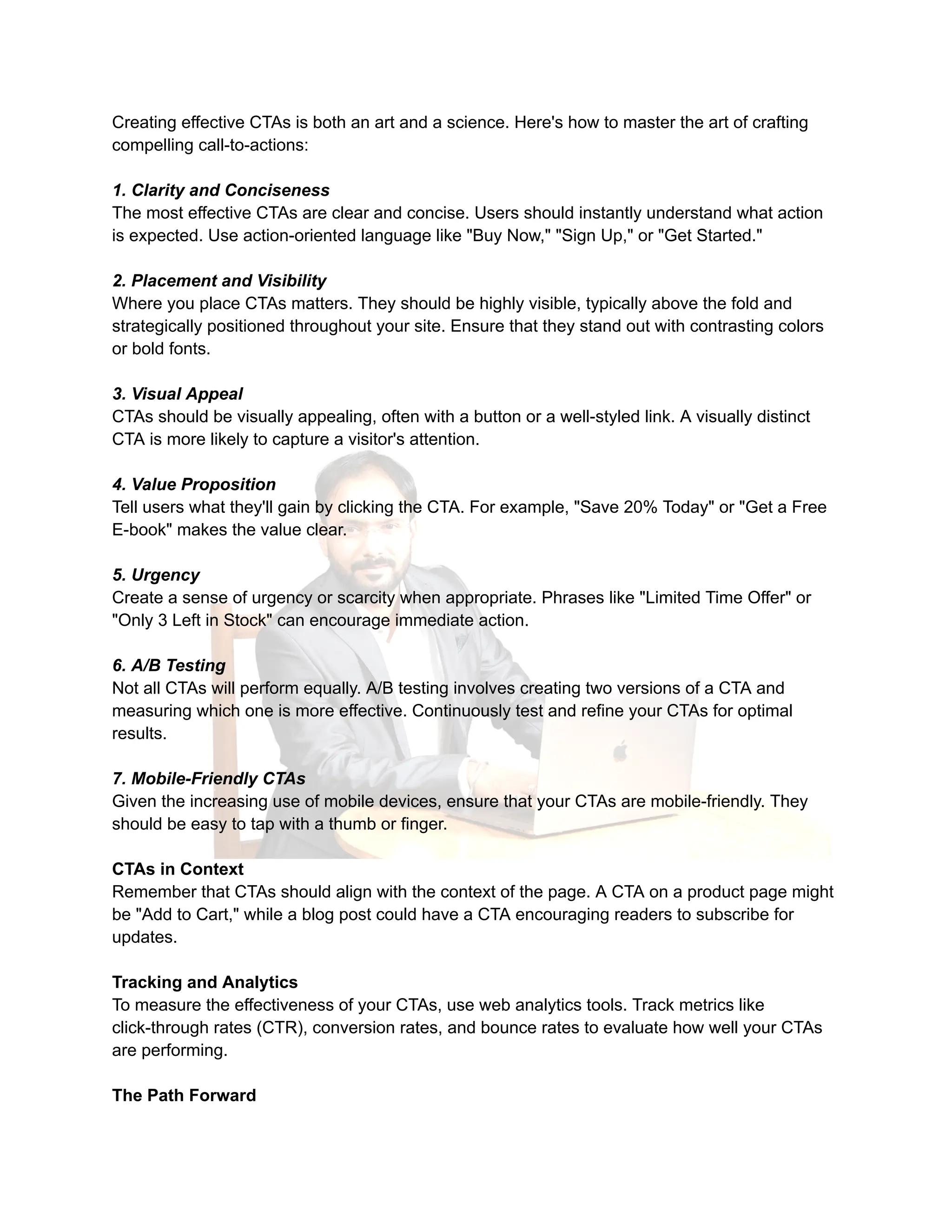Creating effective CTAs is both an art and a science. Here's how to master the art of crafting
compelling call-to-actions:
1. Clarity and Conciseness
The most effective CTAs are clear and concise. Users should instantly understand what action
is expected. Use action-oriented language like "Buy Now," "Sign Up," or "Get Started."
2. Placement and Visibility
Where you place CTAs matters. They should be highly visible, typically above the fold and
strategically positioned throughout your site. Ensure that they stand out with contrasting colors
or bold fonts.
3. Visual Appeal
CTAs should be visually appealing, often with a button or a well-styled link. A visually distinct
CTA is more likely to capture a visitor's attention.
4. Value Proposition
Tell users what they'll gain by clicking the CTA. For example, "Save 20% Today" or "Get a Free
E-book" makes the value clear.
5. Urgency
Create a sense of urgency or scarcity when appropriate. Phrases like "Limited Time Offer" or
"Only 3 Left in Stock" can encourage immediate action.
6. A/B Testing
Not all CTAs will perform equally. A/B testing involves creating two versions of a CTA and
measuring which one is more effective. Continuously test and refine your CTAs for optimal
results.
7. Mobile-Friendly CTAs
Given the increasing use of mobile devices, ensure that your CTAs are mobile-friendly. They
should be easy to tap with a thumb or finger.
CTAs in Context
Remember that CTAs should align with the context of the page. A CTA on a product page might
be "Add to Cart," while a blog post could have a CTA encouraging readers to subscribe for
updates.
Tracking and Analytics
To measure the effectiveness of your CTAs, use web analytics tools. Track metrics like
click-through rates (CTR), conversion rates, and bounce rates to evaluate how well your CTAs
are performing.
The Path Forward
 