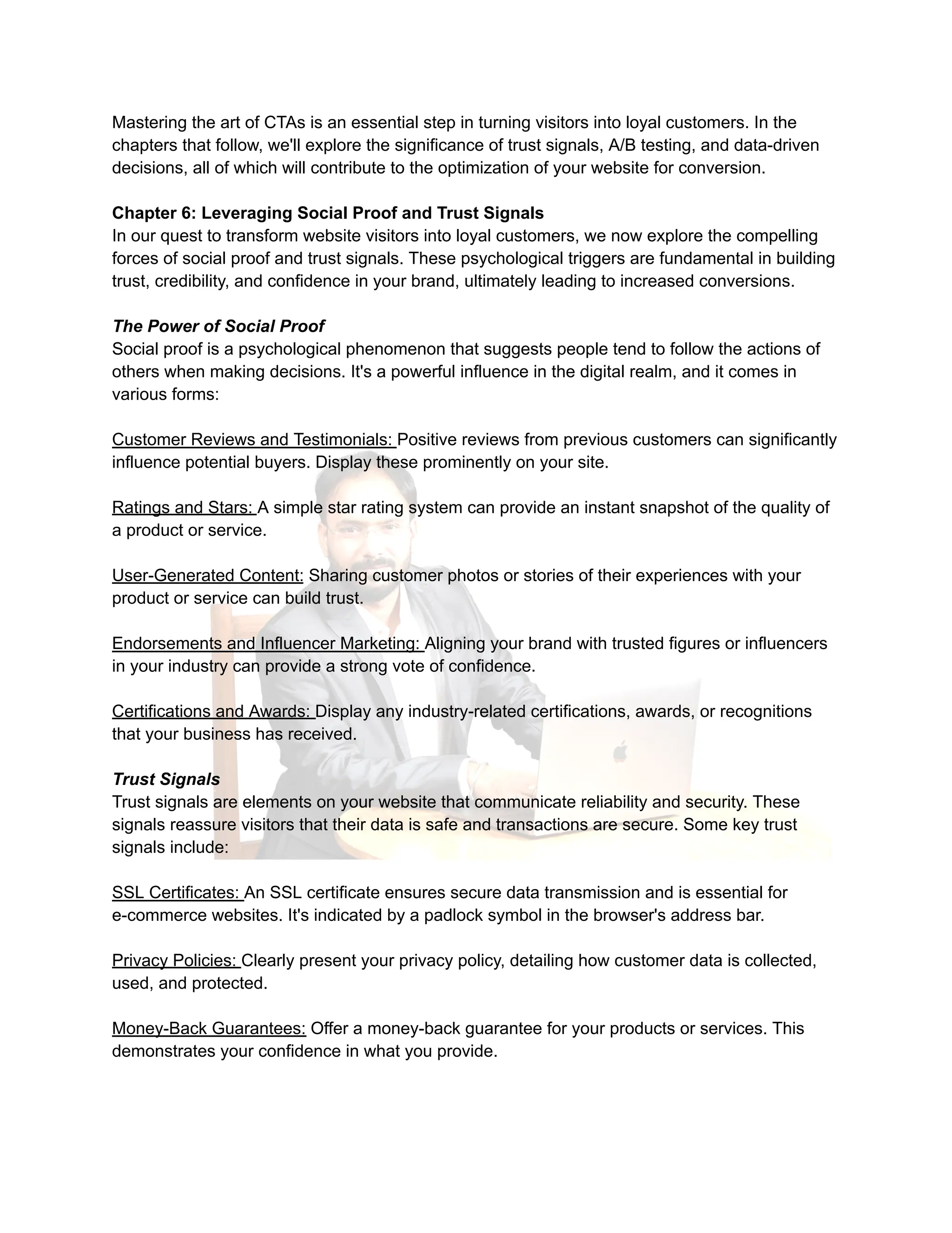 Mastering the art of CTAs is an essential step in turning visitors into loyal customers. In the
chapters that follow, we'll explore the significance of trust signals, A/B testing, and data-driven
decisions, all of which will contribute to the optimization of your website for conversion.
Chapter 6: Leveraging Social Proof and Trust Signals
In our quest to transform website visitors into loyal customers, we now explore the compelling
forces of social proof and trust signals. These psychological triggers are fundamental in building
trust, credibility, and confidence in your brand, ultimately leading to increased conversions.
The Power of Social Proof
Social proof is a psychological phenomenon that suggests people tend to follow the actions of
others when making decisions. It's a powerful influence in the digital realm, and it comes in
various forms:
Customer Reviews and Testimonials: Positive reviews from previous customers can significantly
influence potential buyers. Display these prominently on your site.
Ratings and Stars: A simple star rating system can provide an instant snapshot of the quality of
a product or service.
User-Generated Content: Sharing customer photos or stories of their experiences with your
product or service can build trust.
Endorsements and Influencer Marketing: Aligning your brand with trusted figures or influencers
in your industry can provide a strong vote of confidence.
Certifications and Awards: Display any industry-related certifications, awards, or recognitions
that your business has received.
Trust Signals
Trust signals are elements on your website that communicate reliability and security. These
signals reassure visitors that their data is safe and transactions are secure. Some key trust
signals include:
SSL Certificates: An SSL certificate ensures secure data transmission and is essential for
e-commerce websites. It's indicated by a padlock symbol in the browser's address bar.
Privacy Policies: Clearly present your privacy policy, detailing how customer data is collected,
used, and protected.
Money-Back Guarantees: Offer a money-back guarantee for your products or services. This
demonstrates your confidence in what you provide.
 