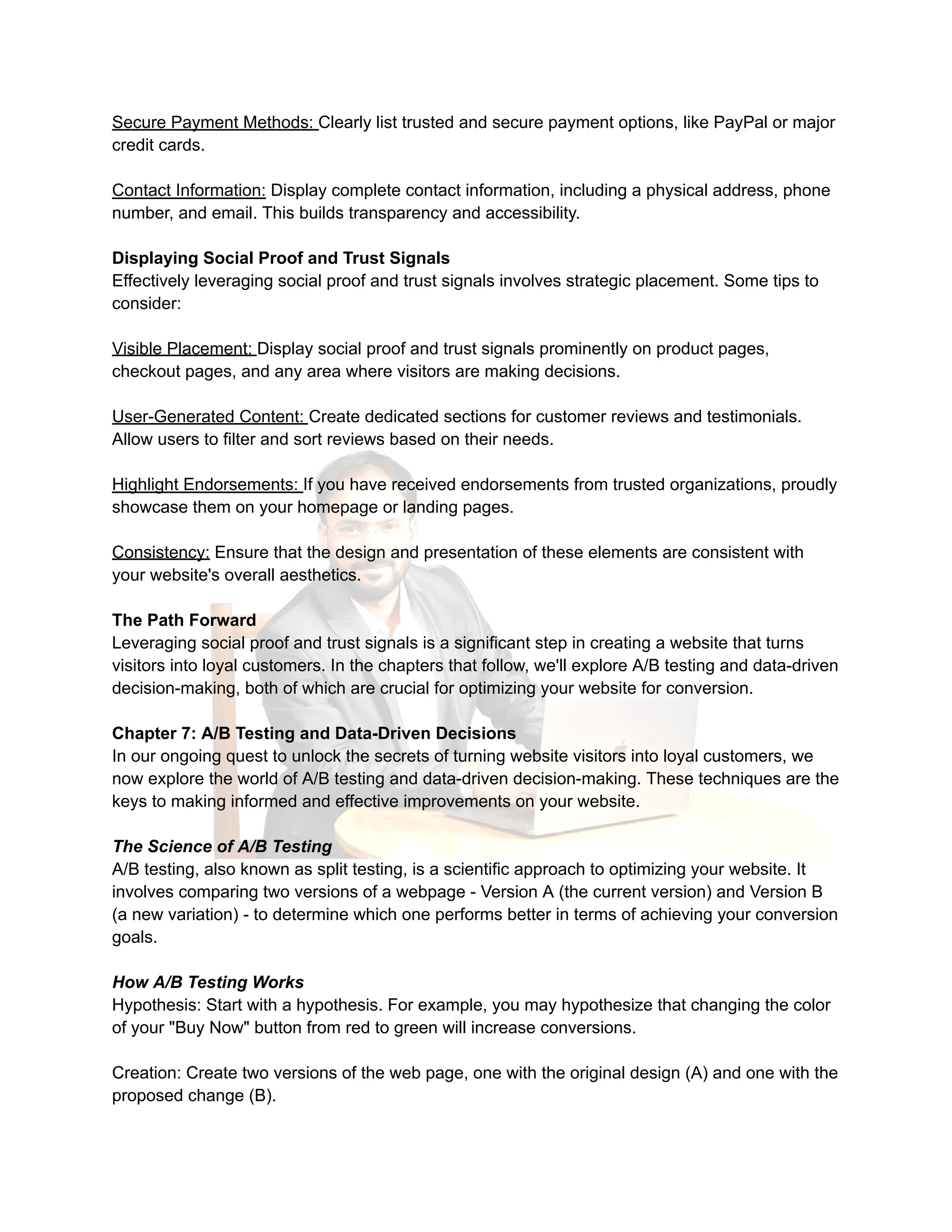 Secure Payment Methods: Clearly list trusted and secure payment options, like PayPal or major
credit cards.
Contact Information: Display complete contact information, including a physical address, phone
number, and email. This builds transparency and accessibility.
Displaying Social Proof and Trust Signals
Effectively leveraging social proof and trust signals involves strategic placement. Some tips to
consider:
Visible Placement: Display social proof and trust signals prominently on product pages,
checkout pages, and any area where visitors are making decisions.
User-Generated Content: Create dedicated sections for customer reviews and testimonials.
Allow users to filter and sort reviews based on their needs.
Highlight Endorsements: If you have received endorsements from trusted organizations, proudly
showcase them on your homepage or landing pages.
Consistency: Ensure that the design and presentation of these elements are consistent with
your website's overall aesthetics.
The Path Forward
Leveraging social proof and trust signals is a significant step in creating a website that turns
visitors into loyal customers. In the chapters that follow, we'll explore A/B testing and data-driven
decision-making, both of which are crucial for optimizing your website for conversion.
Chapter 7: A/B Testing and Data-Driven Decisions
In our ongoing quest to unlock the secrets of turning website visitors into loyal customers, we
now explore the world of A/B testing and data-driven decision-making. These techniques are the
keys to making informed and effective improvements on your website.
The Science of A/B Testing
A/B testing, also known as split testing, is a scientific approach to optimizing your website. It
involves comparing two versions of a webpage - Version A (the current version) and Version B
(a new variation) - to determine which one performs better in terms of achieving your conversion
goals.
How A/B Testing Works
Hypothesis: Start with a hypothesis. For example, you may hypothesize that changing the color
of your "Buy Now" button from red to green will increase conversions.
Creation: Create two versions of the web page, one with the original design (A) and one with the
proposed change (B).
 