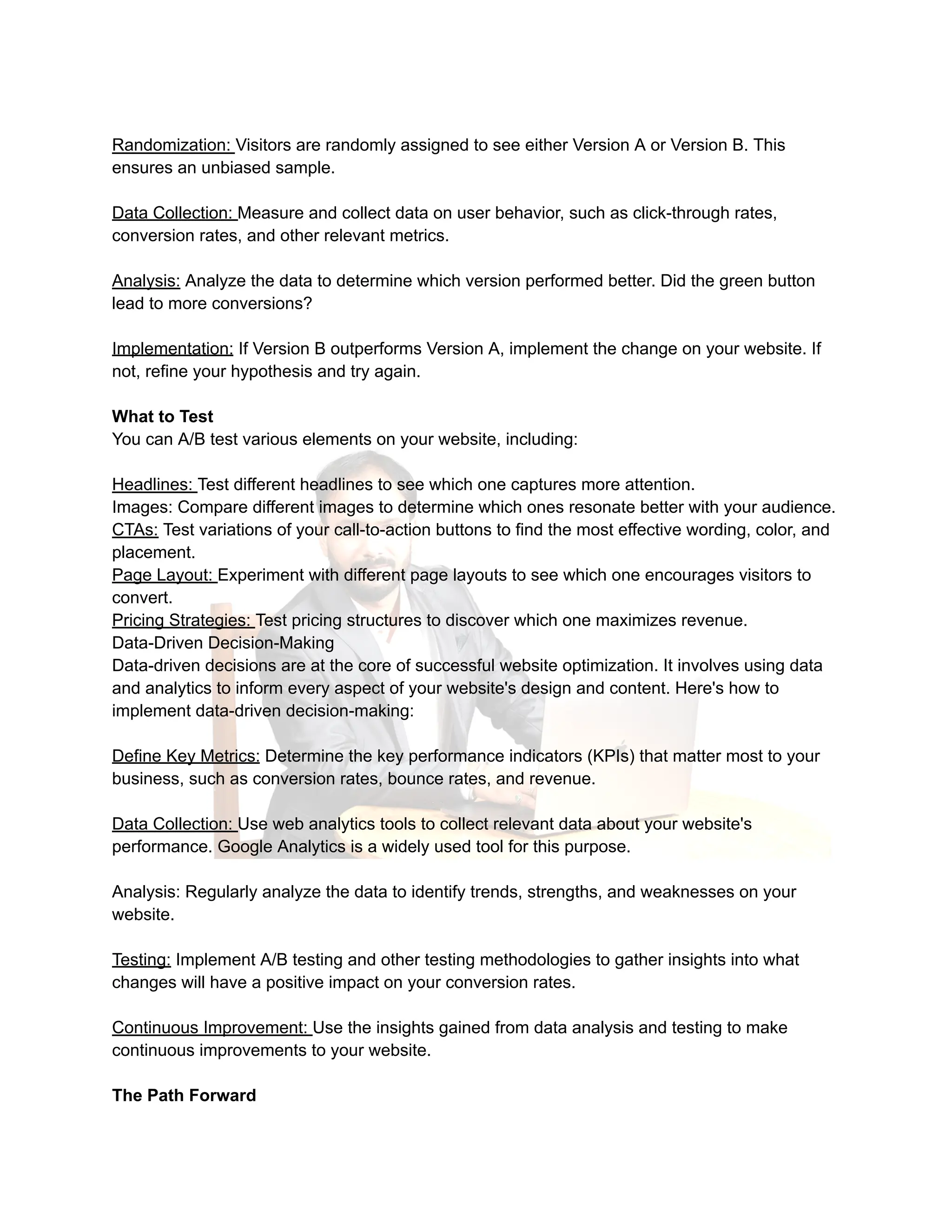 Randomization: Visitors are randomly assigned to see either Version A or Version B. This
ensures an unbiased sample.
Data Collection: Measure and collect data on user behavior, such as click-through rates,
conversion rates, and other relevant metrics.
Analysis: Analyze the data to determine which version performed better. Did the green button
lead to more conversions?
Implementation: If Version B outperforms Version A, implement the change on your website. If
not, refine your hypothesis and try again.
What to Test
You can A/B test various elements on your website, including:
Headlines: Test different headlines to see which one captures more attention.
Images: Compare different images to determine which ones resonate better with your audience.
CTAs: Test variations of your call-to-action buttons to find the most effective wording, color, and
placement.
Page Layout: Experiment with different page layouts to see which one encourages visitors to
convert.
Pricing Strategies: Test pricing structures to discover which one maximizes revenue.
Data-Driven Decision-Making
Data-driven decisions are at the core of successful website optimization. It involves using data
and analytics to inform every aspect of your website's design and content. Here's how to
implement data-driven decision-making:
Define Key Metrics: Determine the key performance indicators (KPIs) that matter most to your
business, such as conversion rates, bounce rates, and revenue.
Data Collection: Use web analytics tools to collect relevant data about your website's
performance. Google Analytics is a widely used tool for this purpose.
Analysis: Regularly analyze the data to identify trends, strengths, and weaknesses on your
website.
Testing: Implement A/B testing and other testing methodologies to gather insights into what
changes will have a positive impact on your conversion rates.
Continuous Improvement: Use the insights gained from data analysis and testing to make
continuous improvements to your website.
The Path Forward
 