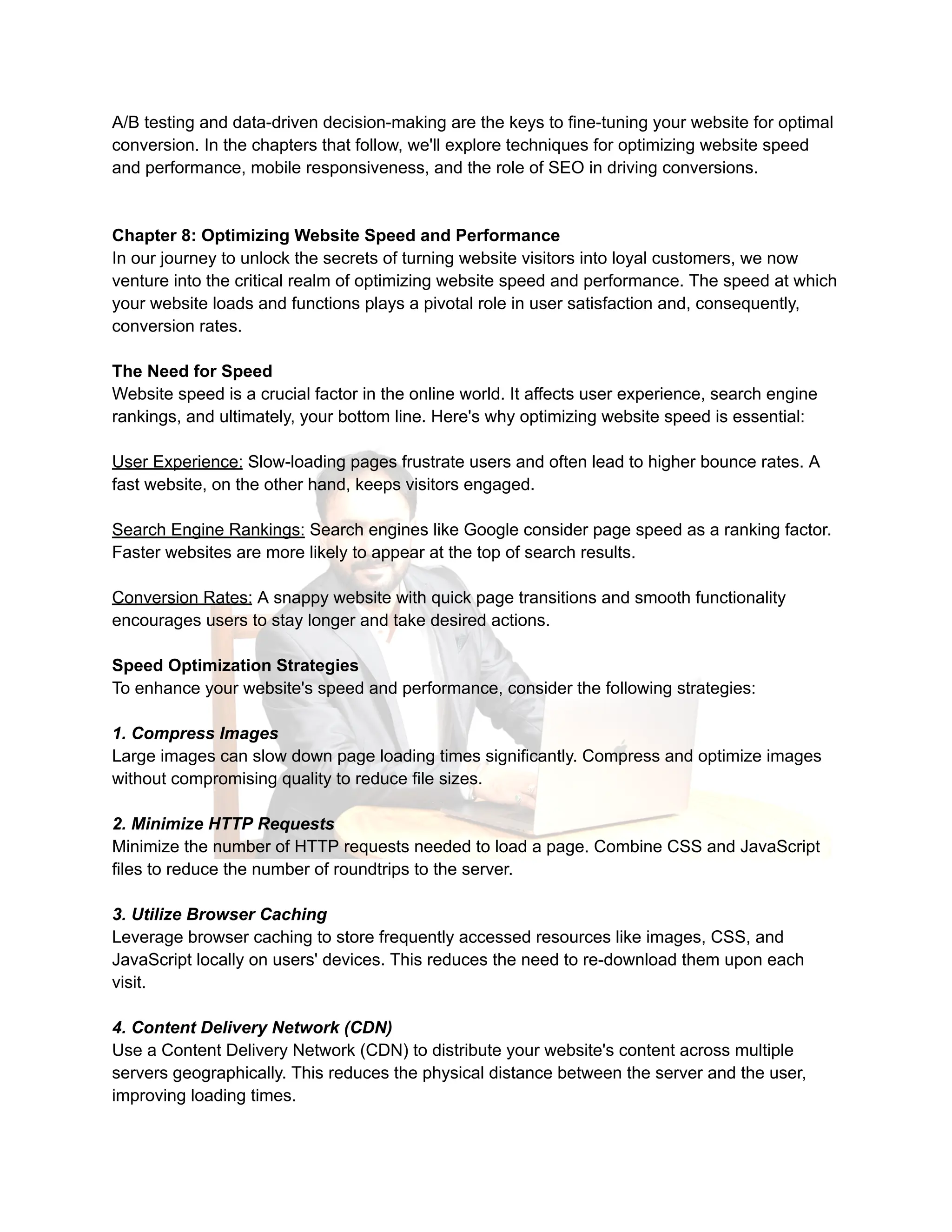 A/B testing and data-driven decision-making are the keys to fine-tuning your website for optimal
conversion. In the chapters that follow, we'll explore techniques for optimizing website speed
and performance, mobile responsiveness, and the role of SEO in driving conversions.
Chapter 8: Optimizing Website Speed and Performance
In our journey to unlock the secrets of turning website visitors into loyal customers, we now
venture into the critical realm of optimizing website speed and performance. The speed at which
your website loads and functions plays a pivotal role in user satisfaction and, consequently,
conversion rates.
The Need for Speed
Website speed is a crucial factor in the online world. It affects user experience, search engine
rankings, and ultimately, your bottom line. Here's why optimizing website speed is essential:
User Experience: Slow-loading pages frustrate users and often lead to higher bounce rates. A
fast website, on the other hand, keeps visitors engaged.
Search Engine Rankings: Search engines like Google consider page speed as a ranking factor.
Faster websites are more likely to appear at the top of search results.
Conversion Rates: A snappy website with quick page transitions and smooth functionality
encourages users to stay longer and take desired actions.
Speed Optimization Strategies
To enhance your website's speed and performance, consider the following strategies:
1. Compress Images
Large images can slow down page loading times significantly. Compress and optimize images
without compromising quality to reduce file sizes.
2. Minimize HTTP Requests
Minimize the number of HTTP requests needed to load a page. Combine CSS and JavaScript
files to reduce the number of roundtrips to the server.
3. Utilize Browser Caching
Leverage browser caching to store frequently accessed resources like images, CSS, and
JavaScript locally on users' devices. This reduces the need to re-download them upon each
visit.
4. Content Delivery Network (CDN)
Use a Content Delivery Network (CDN) to distribute your website's content across multiple
servers geographically. This reduces the physical distance between the server and the user,
improving loading times.
 
