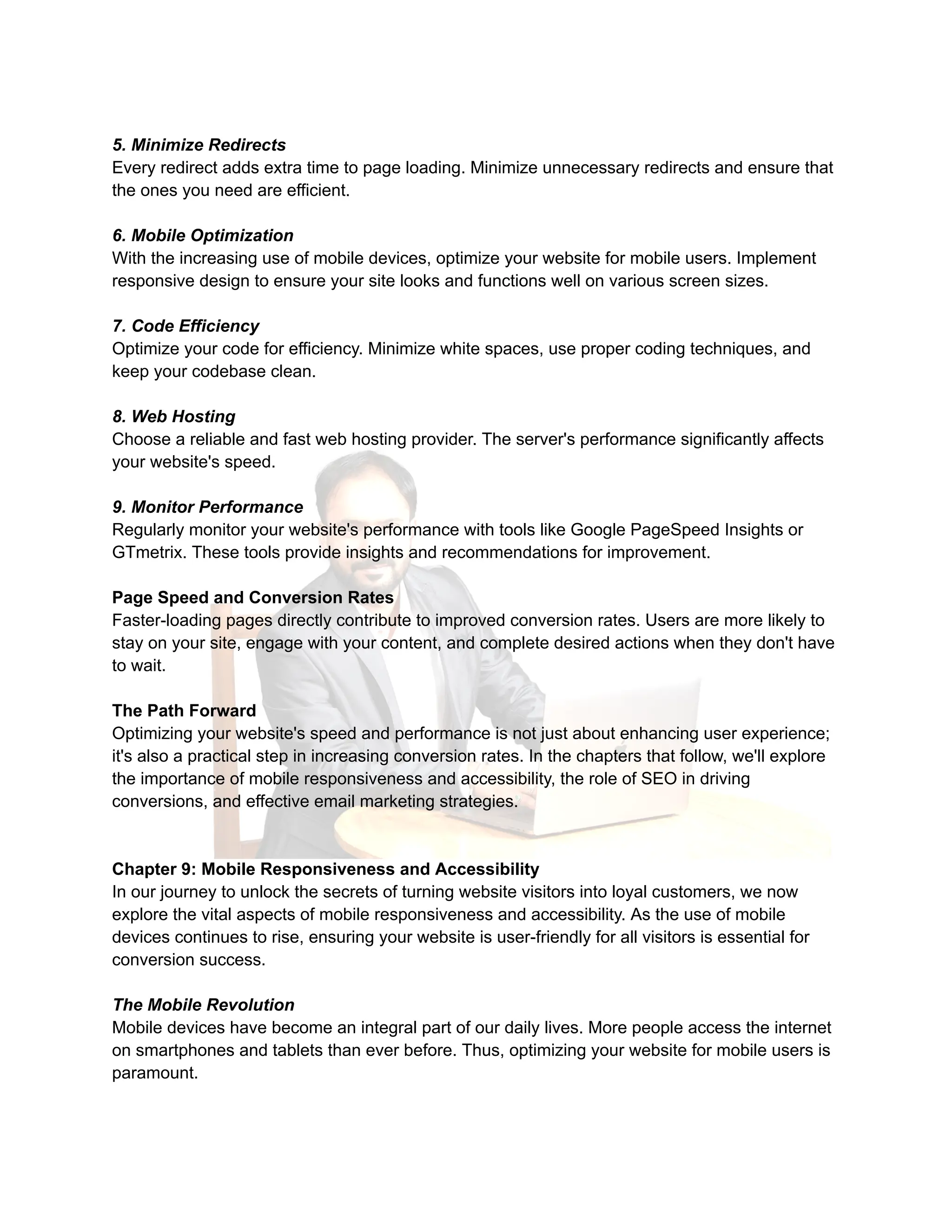 5. Minimize Redirects
Every redirect adds extra time to page loading. Minimize unnecessary redirects and ensure that
the ones you need are efficient.
6. Mobile Optimization
With the increasing use of mobile devices, optimize your website for mobile users. Implement
responsive design to ensure your site looks and functions well on various screen sizes.
7. Code Efficiency
Optimize your code for efficiency. Minimize white spaces, use proper coding techniques, and
keep your codebase clean.
8. Web Hosting
Choose a reliable and fast web hosting provider. The server's performance significantly affects
your website's speed.
9. Monitor Performance
Regularly monitor your website's performance with tools like Google PageSpeed Insights or
GTmetrix. These tools provide insights and recommendations for improvement.
Page Speed and Conversion Rates
Faster-loading pages directly contribute to improved conversion rates. Users are more likely to
stay on your site, engage with your content, and complete desired actions when they don't have
to wait.
The Path Forward
Optimizing your website's speed and performance is not just about enhancing user experience;
it's also a practical step in increasing conversion rates. In the chapters that follow, we'll explore
the importance of mobile responsiveness and accessibility, the role of SEO in driving
conversions, and effective email marketing strategies.
Chapter 9: Mobile Responsiveness and Accessibility
In our journey to unlock the secrets of turning website visitors into loyal customers, we now
explore the vital aspects of mobile responsiveness and accessibility. As the use of mobile
devices continues to rise, ensuring your website is user-friendly for all visitors is essential for
conversion success.
The Mobile Revolution
Mobile devices have become an integral part of our daily lives. More people access the internet
on smartphones and tablets than ever before. Thus, optimizing your website for mobile users is
paramount.
 