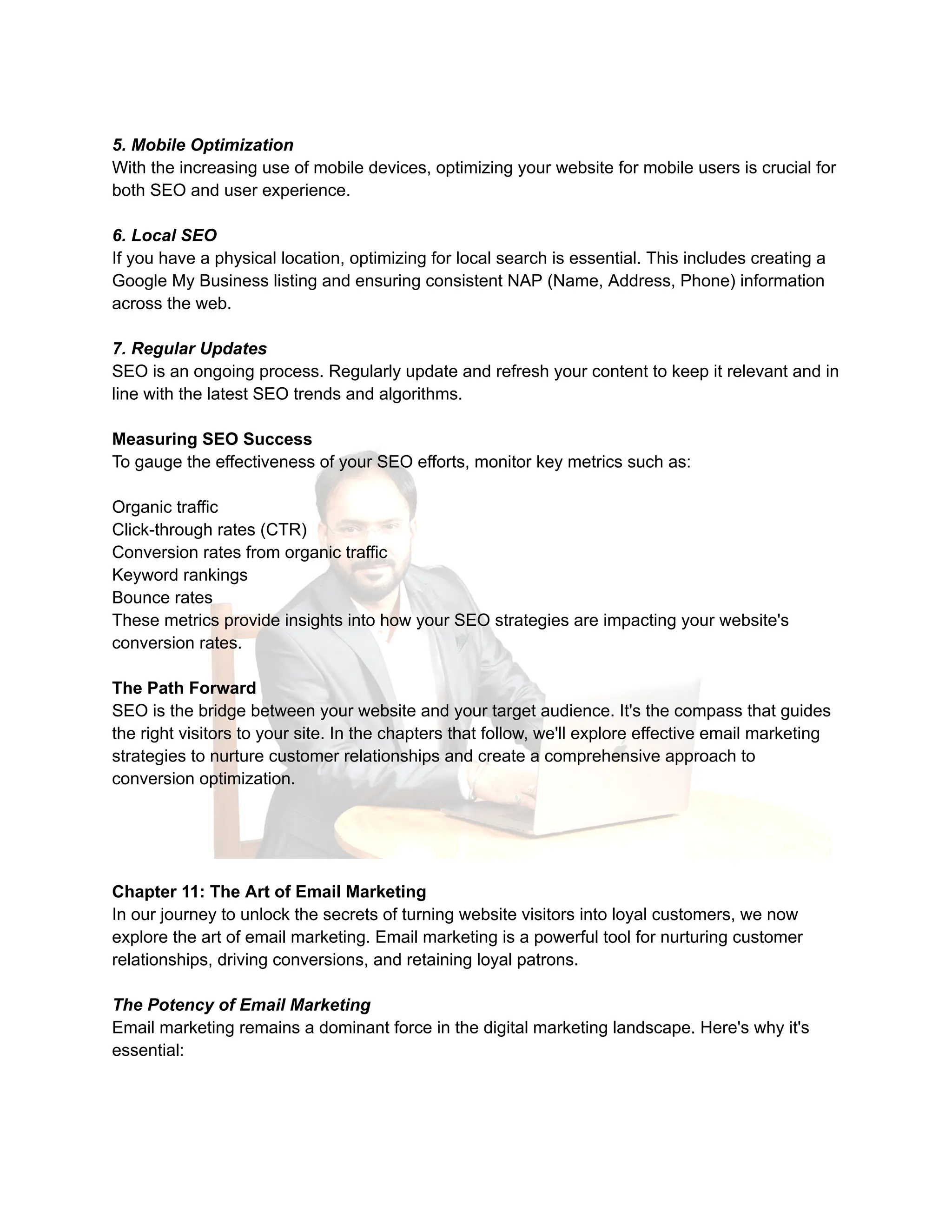 5. Mobile Optimization
With the increasing use of mobile devices, optimizing your website for mobile users is crucial for
both SEO and user experience.
6. Local SEO
If you have a physical location, optimizing for local search is essential. This includes creating a
Google My Business listing and ensuring consistent NAP (Name, Address, Phone) information
across the web.
7. Regular Updates
SEO is an ongoing process. Regularly update and refresh your content to keep it relevant and in
line with the latest SEO trends and algorithms.
Measuring SEO Success
To gauge the effectiveness of your SEO efforts, monitor key metrics such as:
Organic traffic
Click-through rates (CTR)
Conversion rates from organic traffic
Keyword rankings
Bounce rates
These metrics provide insights into how your SEO strategies are impacting your website's
conversion rates.
The Path Forward
SEO is the bridge between your website and your target audience. It's the compass that guides
the right visitors to your site. In the chapters that follow, we'll explore effective email marketing
strategies to nurture customer relationships and create a comprehensive approach to
conversion optimization.
Chapter 11: The Art of Email Marketing
In our journey to unlock the secrets of turning website visitors into loyal customers, we now
explore the art of email marketing. Email marketing is a powerful tool for nurturing customer
relationships, driving conversions, and retaining loyal patrons.
The Potency of Email Marketing
Email marketing remains a dominant force in the digital marketing landscape. Here's why it's
essential:
 