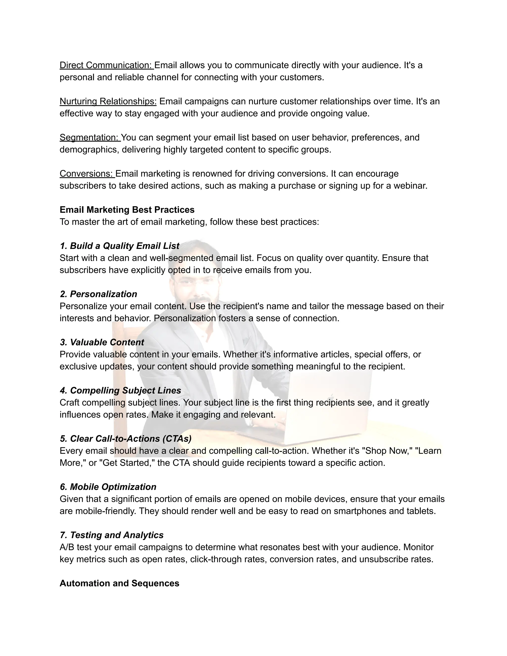 Direct Communication: Email allows you to communicate directly with your audience. It's a
personal and reliable channel for connecting with your customers.
Nurturing Relationships: Email campaigns can nurture customer relationships over time. It's an
effective way to stay engaged with your audience and provide ongoing value.
Segmentation: You can segment your email list based on user behavior, preferences, and
demographics, delivering highly targeted content to specific groups.
Conversions: Email marketing is renowned for driving conversions. It can encourage
subscribers to take desired actions, such as making a purchase or signing up for a webinar.
Email Marketing Best Practices
To master the art of email marketing, follow these best practices:
1. Build a Quality Email List
Start with a clean and well-segmented email list. Focus on quality over quantity. Ensure that
subscribers have explicitly opted in to receive emails from you.
2. Personalization
Personalize your email content. Use the recipient's name and tailor the message based on their
interests and behavior. Personalization fosters a sense of connection.
3. Valuable Content
Provide valuable content in your emails. Whether it's informative articles, special offers, or
exclusive updates, your content should provide something meaningful to the recipient.
4. Compelling Subject Lines
Craft compelling subject lines. Your subject line is the first thing recipients see, and it greatly
influences open rates. Make it engaging and relevant.
5. Clear Call-to-Actions (CTAs)
Every email should have a clear and compelling call-to-action. Whether it's "Shop Now," "Learn
More," or "Get Started," the CTA should guide recipients toward a specific action.
6. Mobile Optimization
Given that a significant portion of emails are opened on mobile devices, ensure that your emails
are mobile-friendly. They should render well and be easy to read on smartphones and tablets.
7. Testing and Analytics
A/B test your email campaigns to determine what resonates best with your audience. Monitor
key metrics such as open rates, click-through rates, conversion rates, and unsubscribe rates.
Automation and Sequences
 