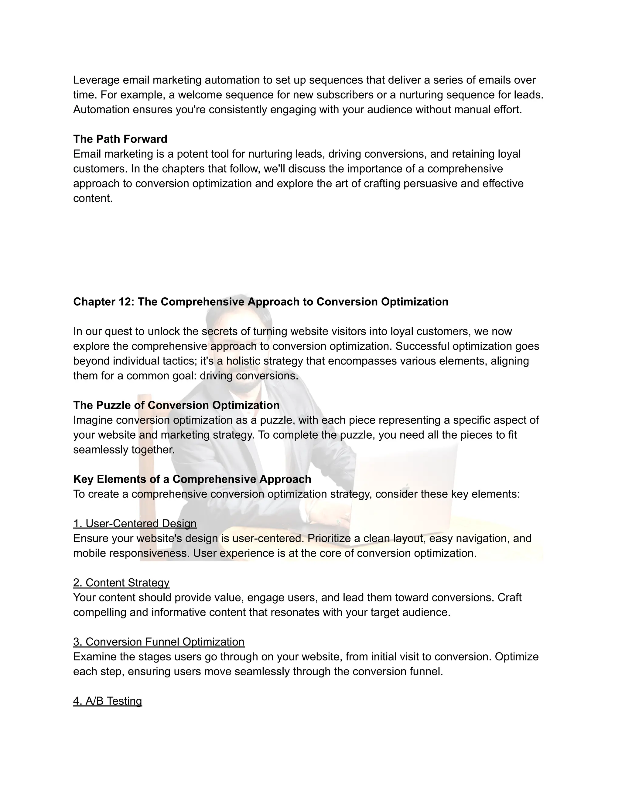 Leverage email marketing automation to set up sequences that deliver a series of emails over
time. For example, a welcome sequence for new subscribers or a nurturing sequence for leads.
Automation ensures you're consistently engaging with your audience without manual effort.
The Path Forward
Email marketing is a potent tool for nurturing leads, driving conversions, and retaining loyal
customers. In the chapters that follow, we'll discuss the importance of a comprehensive
approach to conversion optimization and explore the art of crafting persuasive and effective
content.
Chapter 12: The Comprehensive Approach to Conversion Optimization
In our quest to unlock the secrets of turning website visitors into loyal customers, we now
explore the comprehensive approach to conversion optimization. Successful optimization goes
beyond individual tactics; it's a holistic strategy that encompasses various elements, aligning
them for a common goal: driving conversions.
The Puzzle of Conversion Optimization
Imagine conversion optimization as a puzzle, with each piece representing a specific aspect of
your website and marketing strategy. To complete the puzzle, you need all the pieces to fit
seamlessly together.
Key Elements of a Comprehensive Approach
To create a comprehensive conversion optimization strategy, consider these key elements:
1. User-Centered Design
Ensure your website's design is user-centered. Prioritize a clean layout, easy navigation, and
mobile responsiveness. User experience is at the core of conversion optimization.
2. Content Strategy
Your content should provide value, engage users, and lead them toward conversions. Craft
compelling and informative content that resonates with your target audience.
3. Conversion Funnel Optimization
Examine the stages users go through on your website, from initial visit to conversion. Optimize
each step, ensuring users move seamlessly through the conversion funnel.
4. A/B Testing
 