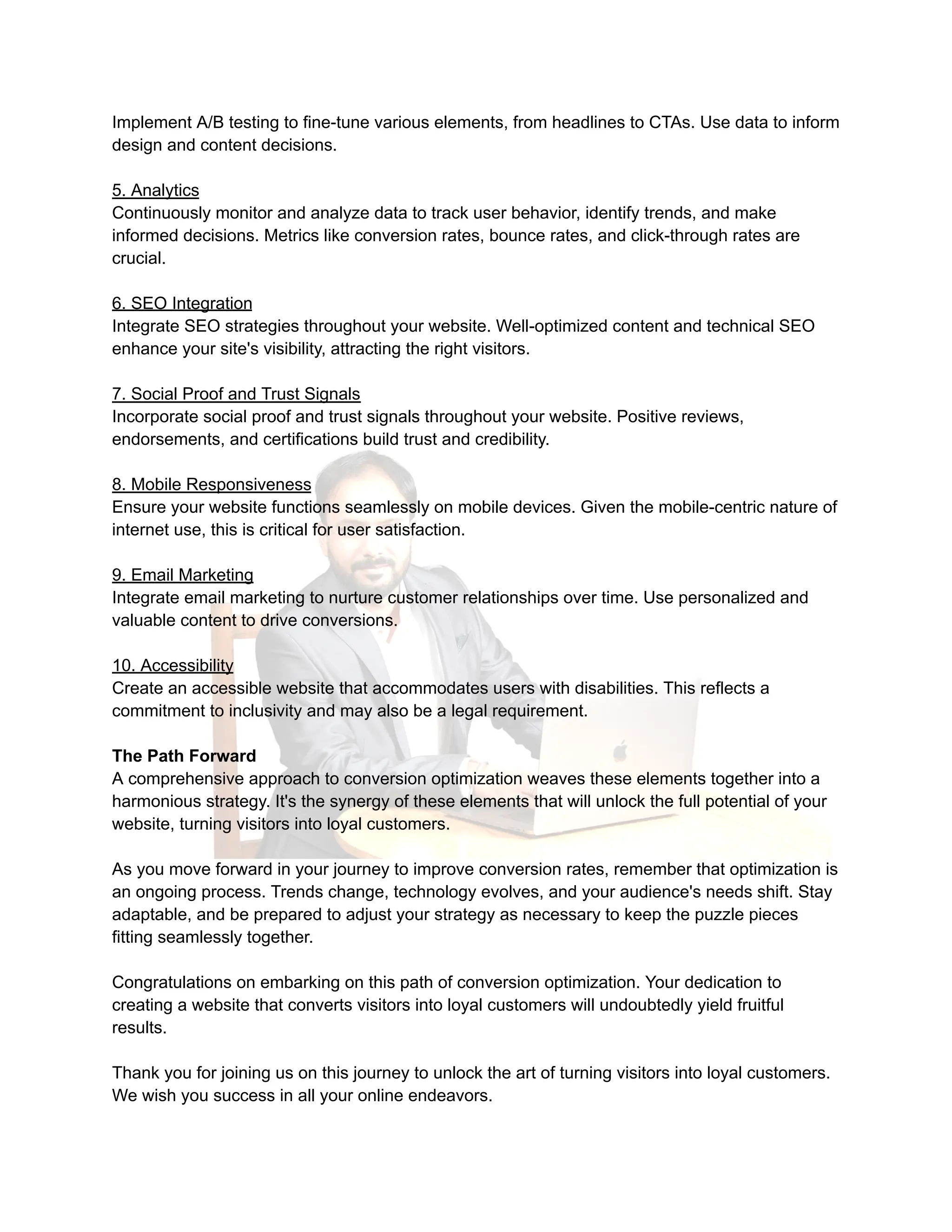 Implement A/B testing to fine-tune various elements, from headlines to CTAs. Use data to inform
design and content decisions.
5. Analytics
Continuously monitor and analyze data to track user behavior, identify trends, and make
informed decisions. Metrics like conversion rates, bounce rates, and click-through rates are
crucial.
6. SEO Integration
Integrate SEO strategies throughout your website. Well-optimized content and technical SEO
enhance your site's visibility, attracting the right visitors.
7. Social Proof and Trust Signals
Incorporate social proof and trust signals throughout your website. Positive reviews,
endorsements, and certifications build trust and credibility.
8. Mobile Responsiveness
Ensure your website functions seamlessly on mobile devices. Given the mobile-centric nature of
internet use, this is critical for user satisfaction.
9. Email Marketing
Integrate email marketing to nurture customer relationships over time. Use personalized and
valuable content to drive conversions.
10. Accessibility
Create an accessible website that accommodates users with disabilities. This reflects a
commitment to inclusivity and may also be a legal requirement.
The Path Forward
A comprehensive approach to conversion optimization weaves these elements together into a
harmonious strategy. It's the synergy of these elements that will unlock the full potential of your
website, turning visitors into loyal customers.
As you move forward in your journey to improve conversion rates, remember that optimization is
an ongoing process. Trends change, technology evolves, and your audience's needs shift. Stay
adaptable, and be prepared to adjust your strategy as necessary to keep the puzzle pieces
fitting seamlessly together.
Congratulations on embarking on this path of conversion optimization. Your dedication to
creating a website that converts visitors into loyal customers will undoubtedly yield fruitful
results.
Thank you for joining us on this journey to unlock the art of turning visitors into loyal customers.
We wish you success in all your online endeavors.
 