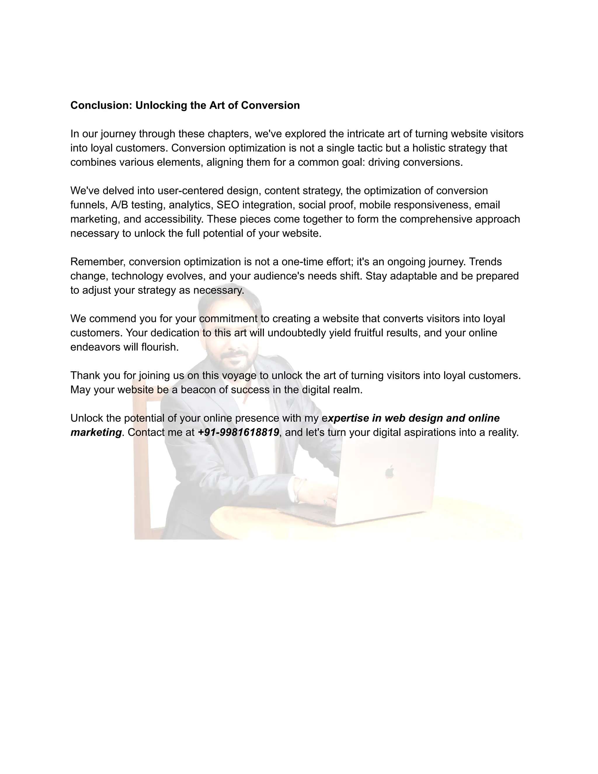 Conclusion: Unlocking the Art of Conversion
In our journey through these chapters, we've explored the intricate art of turning website visitors
into loyal customers. Conversion optimization is not a single tactic but a holistic strategy that
combines various elements, aligning them for a common goal: driving conversions.
We've delved into user-centered design, content strategy, the optimization of conversion
funnels, A/B testing, analytics, SEO integration, social proof, mobile responsiveness, email
marketing, and accessibility. These pieces come together to form the comprehensive approach
necessary to unlock the full potential of your website.
Remember, conversion optimization is not a one-time effort; it's an ongoing journey. Trends
change, technology evolves, and your audience's needs shift. Stay adaptable and be prepared
to adjust your strategy as necessary.
We commend you for your commitment to creating a website that converts visitors into loyal
customers. Your dedication to this art will undoubtedly yield fruitful results, and your online
endeavors will flourish.
Thank you for joining us on this voyage to unlock the art of turning visitors into loyal customers.
May your website be a beacon of success in the digital realm.
Unlock the potential of your online presence with my expertise in web design and online
marketing. Contact me at +91-9981618819, and let's turn your digital aspirations into a reality.
 