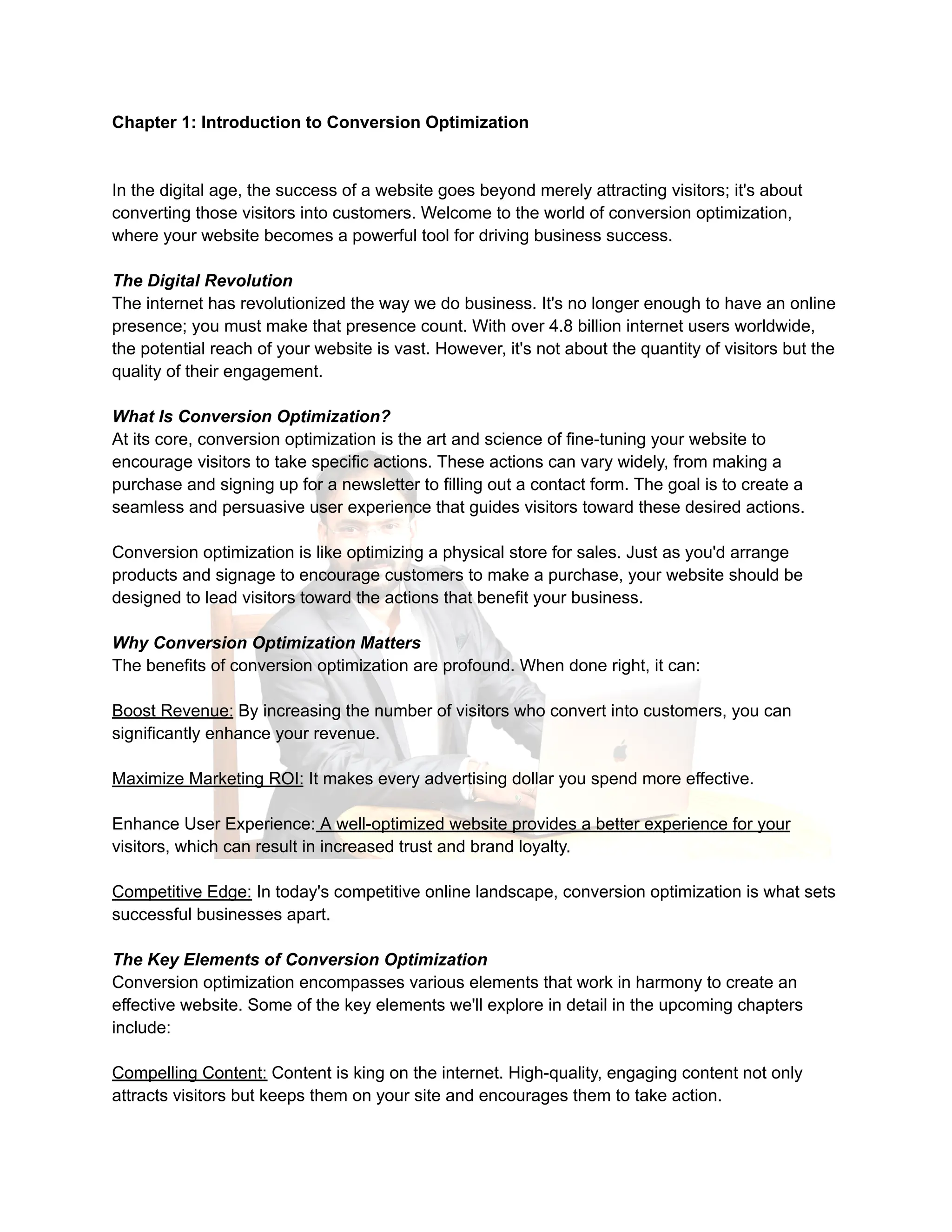 Chapter 1: Introduction to Conversion Optimization
In the digital age, the success of a website goes beyond merely attracting visitors; it's about
converting those visitors into customers. Welcome to the world of conversion optimization,
where your website becomes a powerful tool for driving business success.
The Digital Revolution
The internet has revolutionized the way we do business. It's no longer enough to have an online
presence; you must make that presence count. With over 4.8 billion internet users worldwide,
the potential reach of your website is vast. However, it's not about the quantity of visitors but the
quality of their engagement.
What Is Conversion Optimization?
At its core, conversion optimization is the art and science of fine-tuning your website to
encourage visitors to take specific actions. These actions can vary widely, from making a
purchase and signing up for a newsletter to filling out a contact form. The goal is to create a
seamless and persuasive user experience that guides visitors toward these desired actions.
Conversion optimization is like optimizing a physical store for sales. Just as you'd arrange
products and signage to encourage customers to make a purchase, your website should be
designed to lead visitors toward the actions that benefit your business.
Why Conversion Optimization Matters
The benefits of conversion optimization are profound. When done right, it can:
Boost Revenue: By increasing the number of visitors who convert into customers, you can
significantly enhance your revenue.
Maximize Marketing ROI: It makes every advertising dollar you spend more effective.
Enhance User Experience: A well-optimized website provides a better experience for your
visitors, which can result in increased trust and brand loyalty.
Competitive Edge: In today's competitive online landscape, conversion optimization is what sets
successful businesses apart.
The Key Elements of Conversion Optimization
Conversion optimization encompasses various elements that work in harmony to create an
effective website. Some of the key elements we'll explore in detail in the upcoming chapters
include:
Compelling Content: Content is king on the internet. High-quality, engaging content not only
attracts visitors but keeps them on your site and encourages them to take action.
 