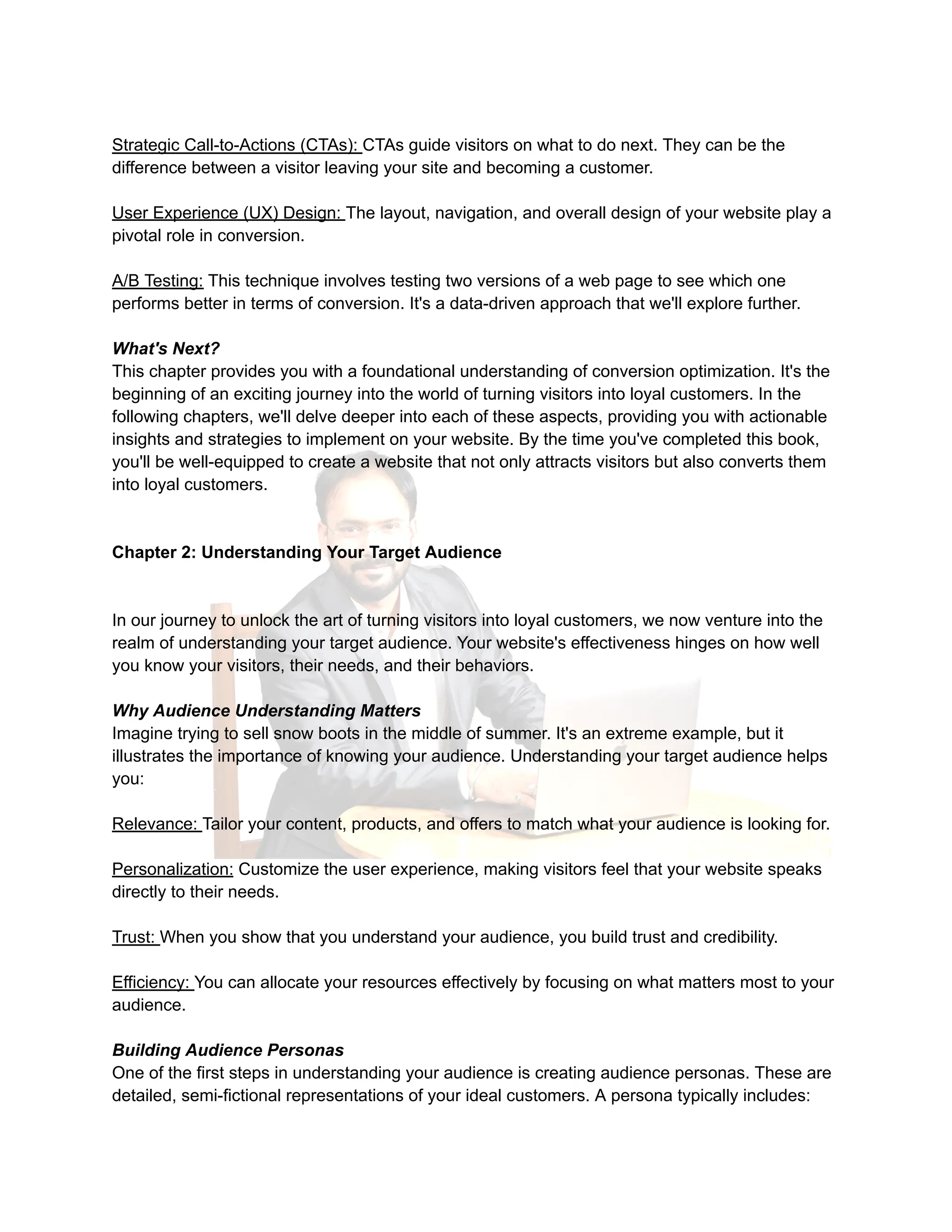 Strategic Call-to-Actions (CTAs): CTAs guide visitors on what to do next. They can be the
difference between a visitor leaving your site and becoming a customer.
User Experience (UX) Design: The layout, navigation, and overall design of your website play a
pivotal role in conversion.
A/B Testing: This technique involves testing two versions of a web page to see which one
performs better in terms of conversion. It's a data-driven approach that we'll explore further.
What's Next?
This chapter provides you with a foundational understanding of conversion optimization. It's the
beginning of an exciting journey into the world of turning visitors into loyal customers. In the
following chapters, we'll delve deeper into each of these aspects, providing you with actionable
insights and strategies to implement on your website. By the time you've completed this book,
you'll be well-equipped to create a website that not only attracts visitors but also converts them
into loyal customers.
Chapter 2: Understanding Your Target Audience
In our journey to unlock the art of turning visitors into loyal customers, we now venture into the
realm of understanding your target audience. Your website's effectiveness hinges on how well
you know your visitors, their needs, and their behaviors.
Why Audience Understanding Matters
Imagine trying to sell snow boots in the middle of summer. It's an extreme example, but it
illustrates the importance of knowing your audience. Understanding your target audience helps
you:
Relevance: Tailor your content, products, and offers to match what your audience is looking for.
Personalization: Customize the user experience, making visitors feel that your website speaks
directly to their needs.
Trust: When you show that you understand your audience, you build trust and credibility.
Efficiency: You can allocate your resources effectively by focusing on what matters most to your
audience.
Building Audience Personas
One of the first steps in understanding your audience is creating audience personas. These are
detailed, semi-fictional representations of your ideal customers. A persona typically includes:
 