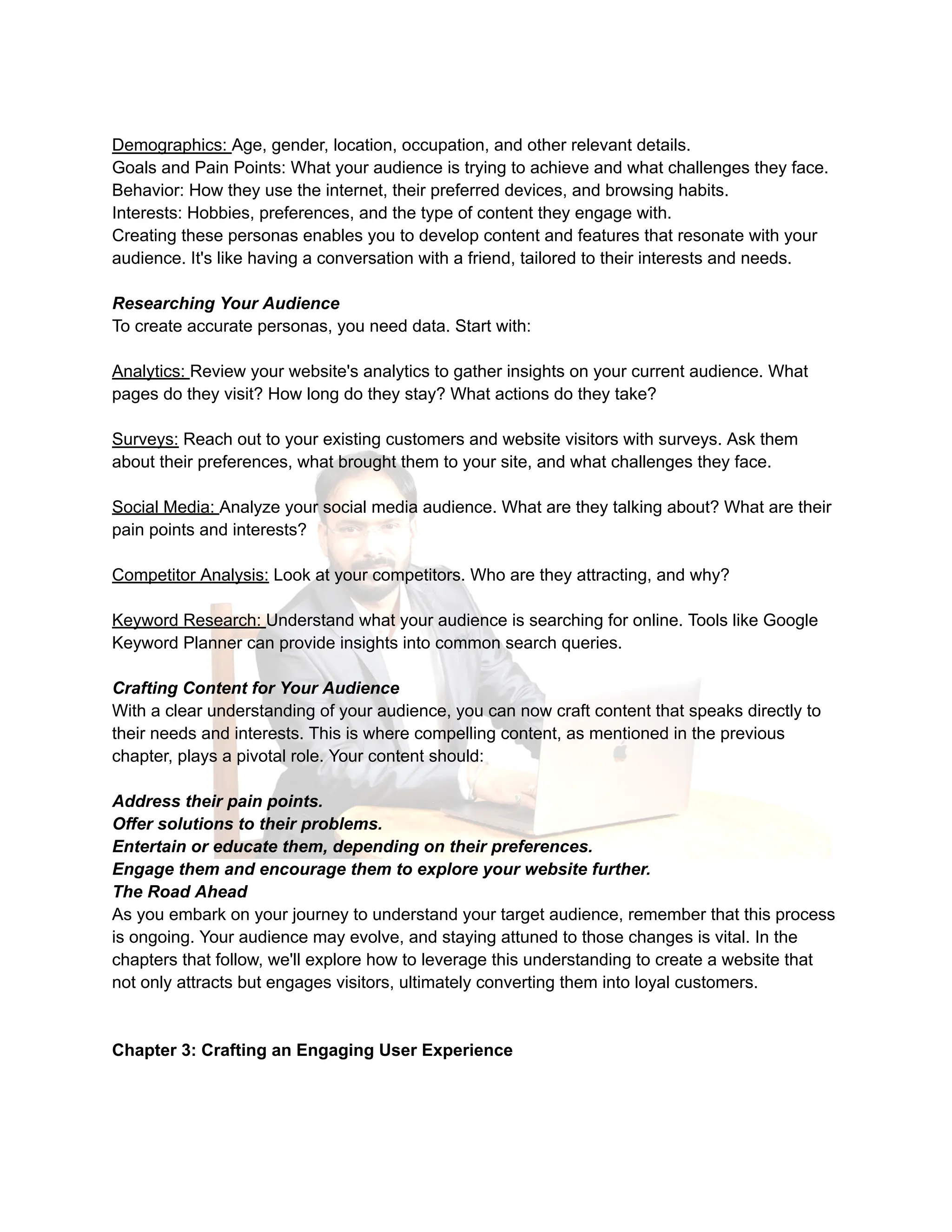 Demographics: Age, gender, location, occupation, and other relevant details.
Goals and Pain Points: What your audience is trying to achieve and what challenges they face.
Behavior: How they use the internet, their preferred devices, and browsing habits.
Interests: Hobbies, preferences, and the type of content they engage with.
Creating these personas enables you to develop content and features that resonate with your
audience. It's like having a conversation with a friend, tailored to their interests and needs.
Researching Your Audience
To create accurate personas, you need data. Start with:
Analytics: Review your website's analytics to gather insights on your current audience. What
pages do they visit? How long do they stay? What actions do they take?
Surveys: Reach out to your existing customers and website visitors with surveys. Ask them
about their preferences, what brought them to your site, and what challenges they face.
Social Media: Analyze your social media audience. What are they talking about? What are their
pain points and interests?
Competitor Analysis: Look at your competitors. Who are they attracting, and why?
Keyword Research: Understand what your audience is searching for online. Tools like Google
Keyword Planner can provide insights into common search queries.
Crafting Content for Your Audience
With a clear understanding of your audience, you can now craft content that speaks directly to
their needs and interests. This is where compelling content, as mentioned in the previous
chapter, plays a pivotal role. Your content should:
Address their pain points.
Offer solutions to their problems.
Entertain or educate them, depending on their preferences.
Engage them and encourage them to explore your website further.
The Road Ahead
As you embark on your journey to understand your target audience, remember that this process
is ongoing. Your audience may evolve, and staying attuned to those changes is vital. In the
chapters that follow, we'll explore how to leverage this understanding to create a website that
not only attracts but engages visitors, ultimately converting them into loyal customers.
Chapter 3: Crafting an Engaging User Experience
 