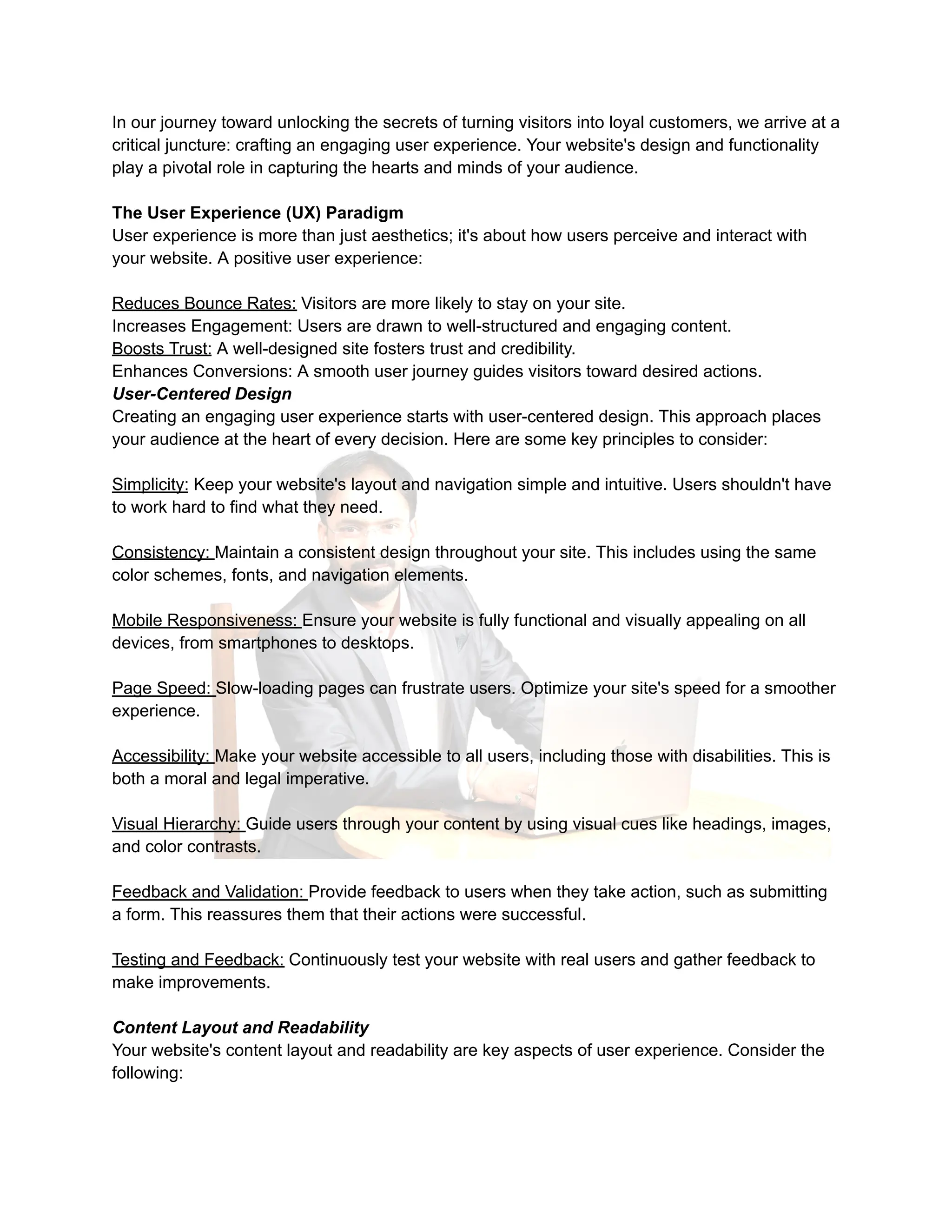 In our journey toward unlocking the secrets of turning visitors into loyal customers, we arrive at a
critical juncture: crafting an engaging user experience. Your website's design and functionality
play a pivotal role in capturing the hearts and minds of your audience.
The User Experience (UX) Paradigm
User experience is more than just aesthetics; it's about how users perceive and interact with
your website. A positive user experience:
Reduces Bounce Rates: Visitors are more likely to stay on your site.
Increases Engagement: Users are drawn to well-structured and engaging content.
Boosts Trust: A well-designed site fosters trust and credibility.
Enhances Conversions: A smooth user journey guides visitors toward desired actions.
User-Centered Design
Creating an engaging user experience starts with user-centered design. This approach places
your audience at the heart of every decision. Here are some key principles to consider:
Simplicity: Keep your website's layout and navigation simple and intuitive. Users shouldn't have
to work hard to find what they need.
Consistency: Maintain a consistent design throughout your site. This includes using the same
color schemes, fonts, and navigation elements.
Mobile Responsiveness: Ensure your website is fully functional and visually appealing on all
devices, from smartphones to desktops.
Page Speed: Slow-loading pages can frustrate users. Optimize your site's speed for a smoother
experience.
Accessibility: Make your website accessible to all users, including those with disabilities. This is
both a moral and legal imperative.
Visual Hierarchy: Guide users through your content by using visual cues like headings, images,
and color contrasts.
Feedback and Validation: Provide feedback to users when they take action, such as submitting
a form. This reassures them that their actions were successful.
Testing and Feedback: Continuously test your website with real users and gather feedback to
make improvements.
Content Layout and Readability
Your website's content layout and readability are key aspects of user experience. Consider the
following:
 