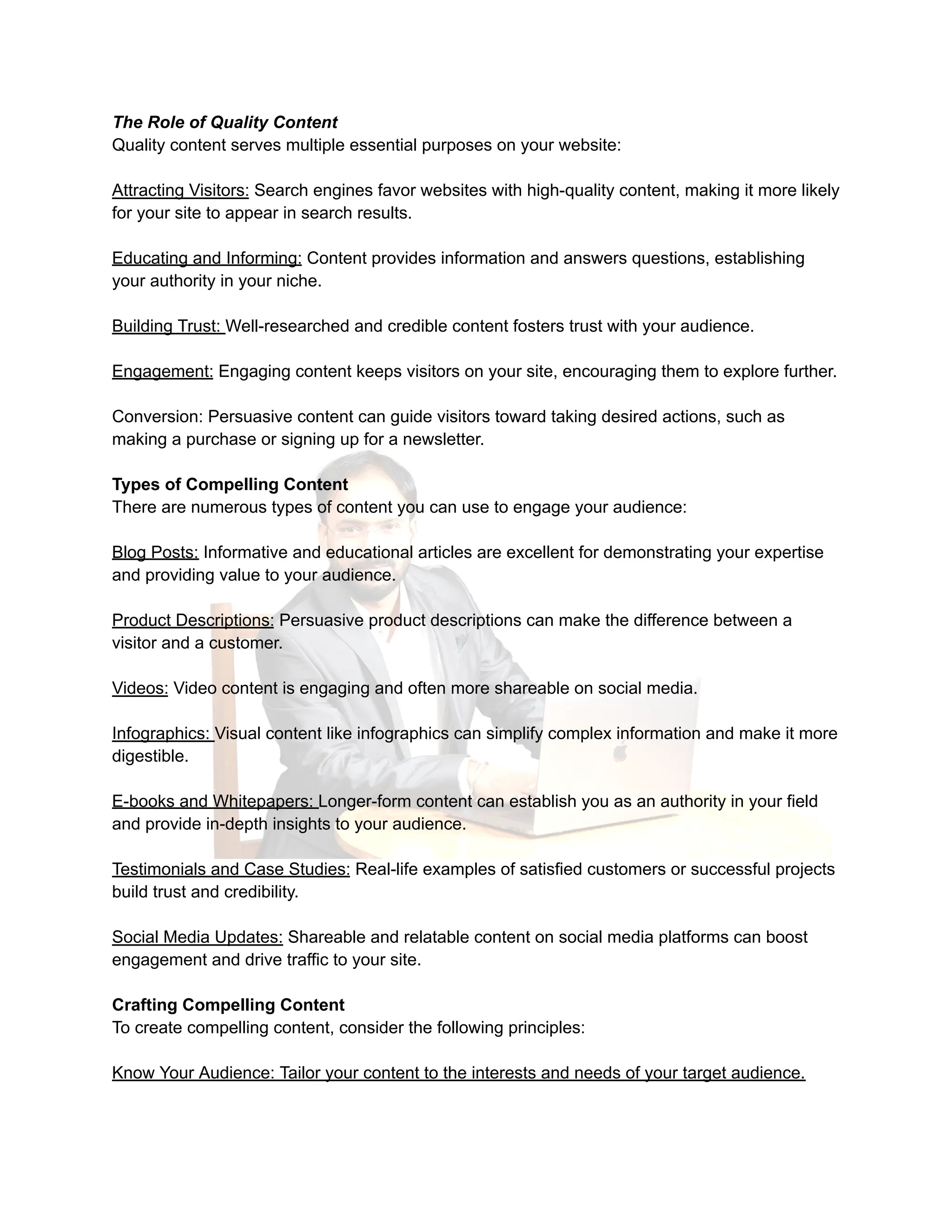 The Role of Quality Content
Quality content serves multiple essential purposes on your website:
Attracting Visitors: Search engines favor websites with high-quality content, making it more likely
for your site to appear in search results.
Educating and Informing: Content provides information and answers questions, establishing
your authority in your niche.
Building Trust: Well-researched and credible content fosters trust with your audience.
Engagement: Engaging content keeps visitors on your site, encouraging them to explore further.
Conversion: Persuasive content can guide visitors toward taking desired actions, such as
making a purchase or signing up for a newsletter.
Types of Compelling Content
There are numerous types of content you can use to engage your audience:
Blog Posts: Informative and educational articles are excellent for demonstrating your expertise
and providing value to your audience.
Product Descriptions: Persuasive product descriptions can make the difference between a
visitor and a customer.
Videos: Video content is engaging and often more shareable on social media.
Infographics: Visual content like infographics can simplify complex information and make it more
digestible.
E-books and Whitepapers: Longer-form content can establish you as an authority in your field
and provide in-depth insights to your audience.
Testimonials and Case Studies: Real-life examples of satisfied customers or successful projects
build trust and credibility.
Social Media Updates: Shareable and relatable content on social media platforms can boost
engagement and drive traffic to your site.
Crafting Compelling Content
To create compelling content, consider the following principles:
Know Your Audience: Tailor your content to the interests and needs of your target audience.
 