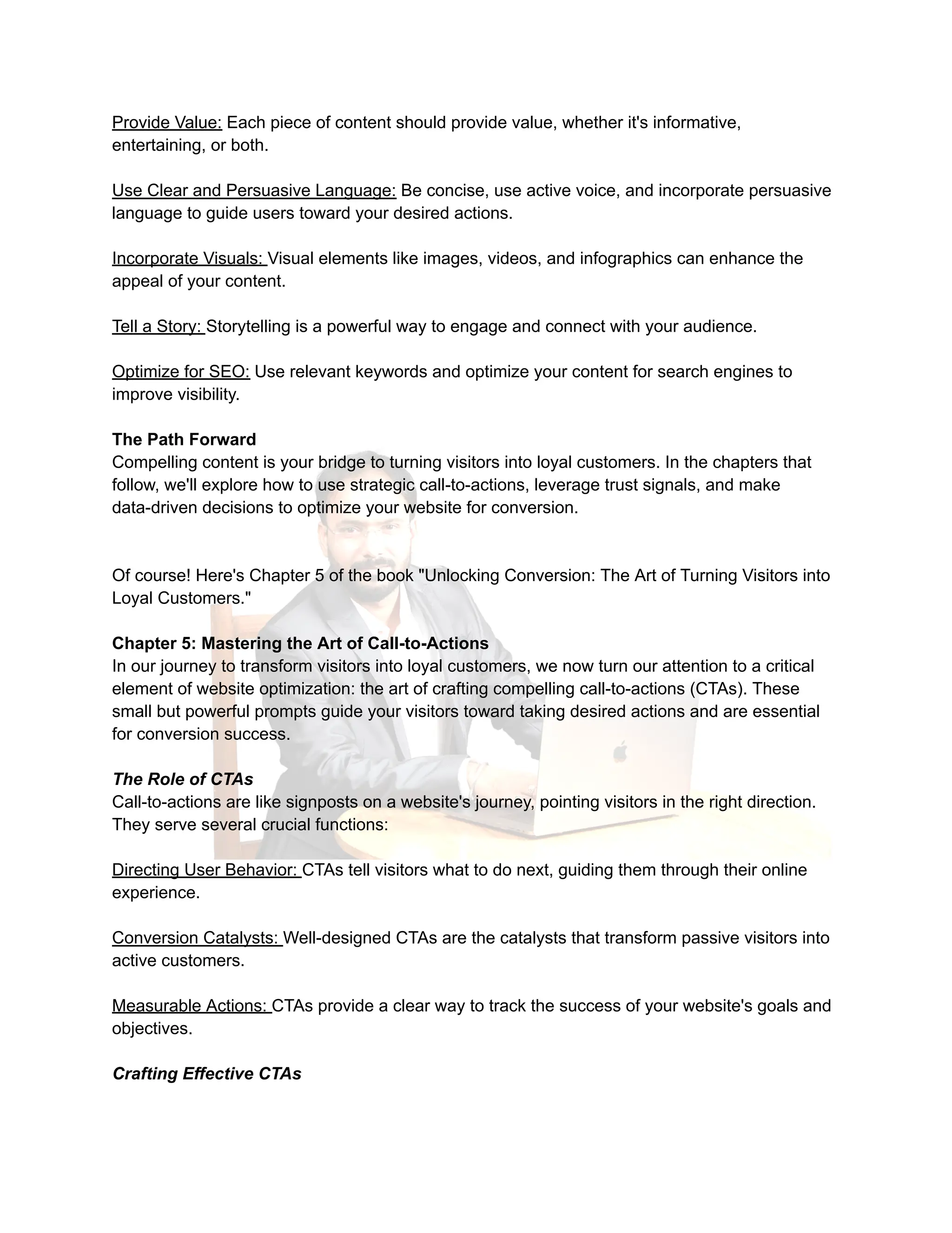 Provide Value: Each piece of content should provide value, whether it's informative,
entertaining, or both.
Use Clear and Persuasive Language: Be concise, use active voice, and incorporate persuasive
language to guide users toward your desired actions.
Incorporate Visuals: Visual elements like images, videos, and infographics can enhance the
appeal of your content.
Tell a Story: Storytelling is a powerful way to engage and connect with your audience.
Optimize for SEO: Use relevant keywords and optimize your content for search engines to
improve visibility.
The Path Forward
Compelling content is your bridge to turning visitors into loyal customers. In the chapters that
follow, we'll explore how to use strategic call-to-actions, leverage trust signals, and make
data-driven decisions to optimize your website for conversion.
Of course! Here's Chapter 5 of the book "Unlocking Conversion: The Art of Turning Visitors into
Loyal Customers."
Chapter 5: Mastering the Art of Call-to-Actions
In our journey to transform visitors into loyal customers, we now turn our attention to a critical
element of website optimization: the art of crafting compelling call-to-actions (CTAs). These
small but powerful prompts guide your visitors toward taking desired actions and are essential
for conversion success.
The Role of CTAs
Call-to-actions are like signposts on a website's journey, pointing visitors in the right direction.
They serve several crucial functions:
Directing User Behavior: CTAs tell visitors what to do next, guiding them through their online
experience.
Conversion Catalysts: Well-designed CTAs are the catalysts that transform passive visitors into
active customers.
Measurable Actions: CTAs provide a clear way to track the success of your website's goals and
objectives.
Crafting Effective CTAs
 