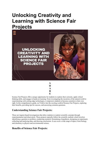Unlocking Creativity and
Learning with Science Fair
Projects
S
H
A
R
E
Science Fair Projects offer a unique opportunity for students to explore their curiosity, apply critical
thinking skills, and engage in hands-on learning. From investigating the mysteries of the natural world to
experimenting with cutting-edge technologies, it empowers students to become scientists in their own
right. In this comprehensive guide, we’ll delve into the exciting world of Science Fair Projects, exploring
their benefits, providing tips for success, and answering common questions.
Understanding Science Fair Projects:
These are inquiry-based investigations that allow students to explore scientific concepts through
experimentation and observation. These projects typically follow the scientific method, which involves
identifying a question or problem, conducting research, formulating a hypothesis, designing an experiment,
collecting and analyzing data, and drawing conclusions. It can cover a wide range of topics, from biology
and chemistry to physics and environmental science.
Benefits of Science Fair Projects:
 