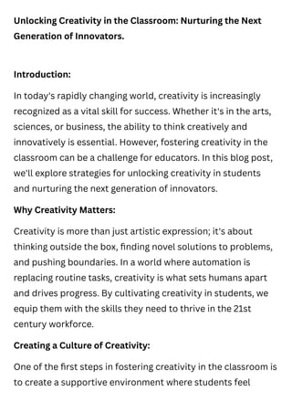 Unlocking Creativity in the Classroom: Nurturing the Next
Generation of Innovators.
Introduction:
In today's rapidly changing world, creativity is increasingly
recognized as a vital skill for success. Whether it's in the arts,
sciences, or business, the ability to think creatively and
innovatively is essential. However, fostering creativity in the
classroom can be a challenge for educators. In this blog post,
we'll explore strategies for unlocking creativity in students
and nurturing the next generation of innovators.
Why Creativity Matters:
Creativity is more than just artistic expression; it's about
thinking outside the box, finding novel solutions to problems,
and pushing boundaries. In a world where automation is
replacing routine tasks, creativity is what sets humans apart
and drives progress. By cultivating creativity in students, we
equip them with the skills they need to thrive in the 21st
century workforce.
Creating a Culture of Creativity:
One of the first steps in fostering creativity in the classroom is
to create a supportive environment where students feel
 