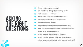 What’s the concept or message?
Is there a brand style guide or existing assets?
Are there specs or dielines?
Where is this going to live and for how long?
Is there a word count I need to adhere to?
Do do these colors vibrate?
Is my composition easy to understand and/or use?
How does this composition, image, or feature respond
or look on all devices/viewports?
What’s does the user experience look like?
What’s the main point of conversion, and do these
colors, fonts, or graphics help guide a user to achieve it?
ASKING
THE RIGHT
QUESTIONS
 